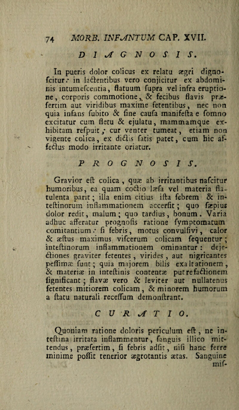 DIAGNOSIS. Ia pueris dolor colicus ex relatu aegri digno- fcitur.* in ladentibus vero conjicitur ex abdomi¬ nis lntumefcentia, flatuum fupra vel infra eruptio¬ ne, corporis commotione & fecibus flavis pras- fertirn aut viridibus maxime fetentibus, nec non quia infans fubito & fine caufa manifefta e fomno excitatur cum fletu & ejulatu, mammamque ex¬ hibitam refpuit; cur venter tumeat, etiam non vigente colica, ex didis fatis patet, cum hic af- fedus modo irritante oriatur. PROGNOSIS. Gravior eft colica , quae ab irritantibus nafcitur humoribus, ea quam codio laefa vel materia fla- tulenta parit; illa enim citius ifta febrem & in- teftinorum inflammationem accerfit; quo faepius dolor redit, malum; quo tardius, bonum. Varia adhuc afferatur prognofis ratione fymptomatum comitantium .• fi febris, motus convulfivi, calor & aeftus maximus vifcerum colicam fequentur; inteftinorum inflammationem ominantur : deje- diones graviter fetentes , virides , aut nigricantes peffimze funt; quia majorem bilis exaltationem, & materias in inteftinis contentas putrefadionem fignificant ; flavas vero & leviter aut nullatenus fetentes mitiorem colicam, & minorem humorum a ftatu naturali receffum demonftrant. CURATIO. Quoniam ratione doloris periculum eft , ne in- tefhna irritata inflammentur, fanguis illico mit¬ tendus , prasfertim, fi febris adfit, nifi hanc ferre minime pofiit tenerior aegrotantis aetas, Sanguine mif-