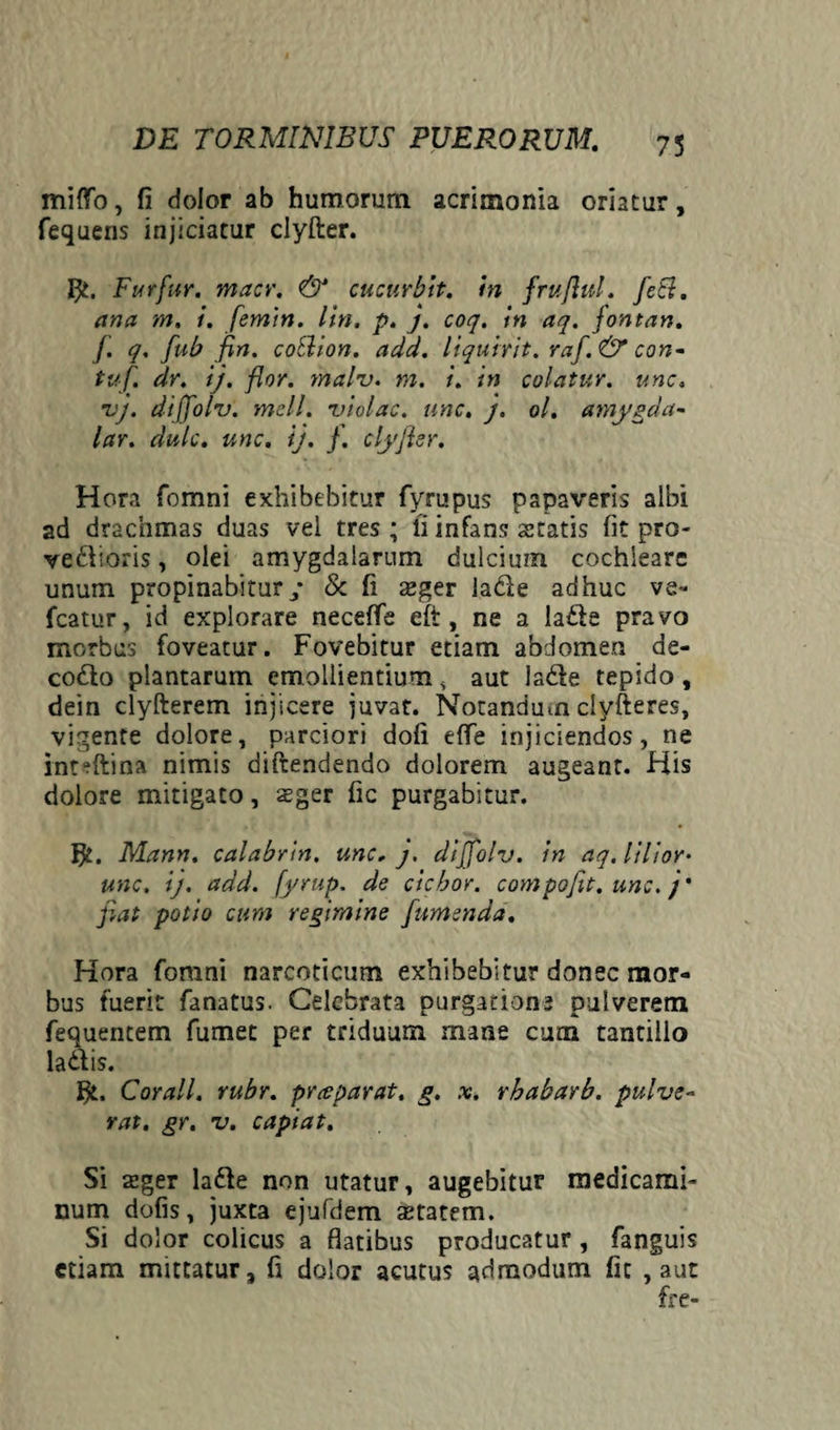miffo, fi dolor ab humorum acrimonia oriatur, fequens injiciatur clyfter. Furfur, macr. & cucurbit. in fruflul. feli, ana m. i. femin. lin. p. j. coq. in aq. fontan. f. q. fub fin. coSlion. add. liquirit. raf. & con- tuf. dr. ij. flor. malv. m. i. in colatur, une. vj. dijfolv. meli, violae, une. j. ol. amygda- lar. dulc. unc. ij. f. clyfier. Hora fomni exhibebitur fympus papaveris albi ad drachmas duas vel tres ; fi infans statis fit pro- ve&ioris, olei amygdalarum dulcium cochleare unum propinabitur/ & fi sger la&e adhuc ve- fcatur, id explorare neceffe eft, ne a ladle pravo morbus foveatur. Fovebitur etiam abdomen de- codto plantarum emollientium , aut lade tepido, dein clyfterem injicere juvat. Notandum clyfteres, vigente dolore, parciori dofi e fle injiciendos, ne inteftina nimis diftendendo dolorem augeant. His dolore mitigato, sger fic purgabitur. Mann. calabrin. unc. j. dijfolv. in aq.lilior• unc. ij. add. fyrup. de ciebor, compoflt. unc. j' fiat potio cum regimine [umenda. Hora fomni narcoticum exhibebitur donec mor¬ bus fuerit fanatus. Celebrata purgatione pulverem fequentem fumet per triduum mane cum tantillo la&is. Cor ali, rubr. preeparat, g. x. rhabarb. pulve~ rat. gr. v. capiat. Si sger ladfe non utatur, augebitur medicami¬ num dolis, juxta ejufdem aetatem. Si dolor colicus a flatibus producatur, fanguis etiam mittatur, fi dolor acutus admodum fic , aut fre-