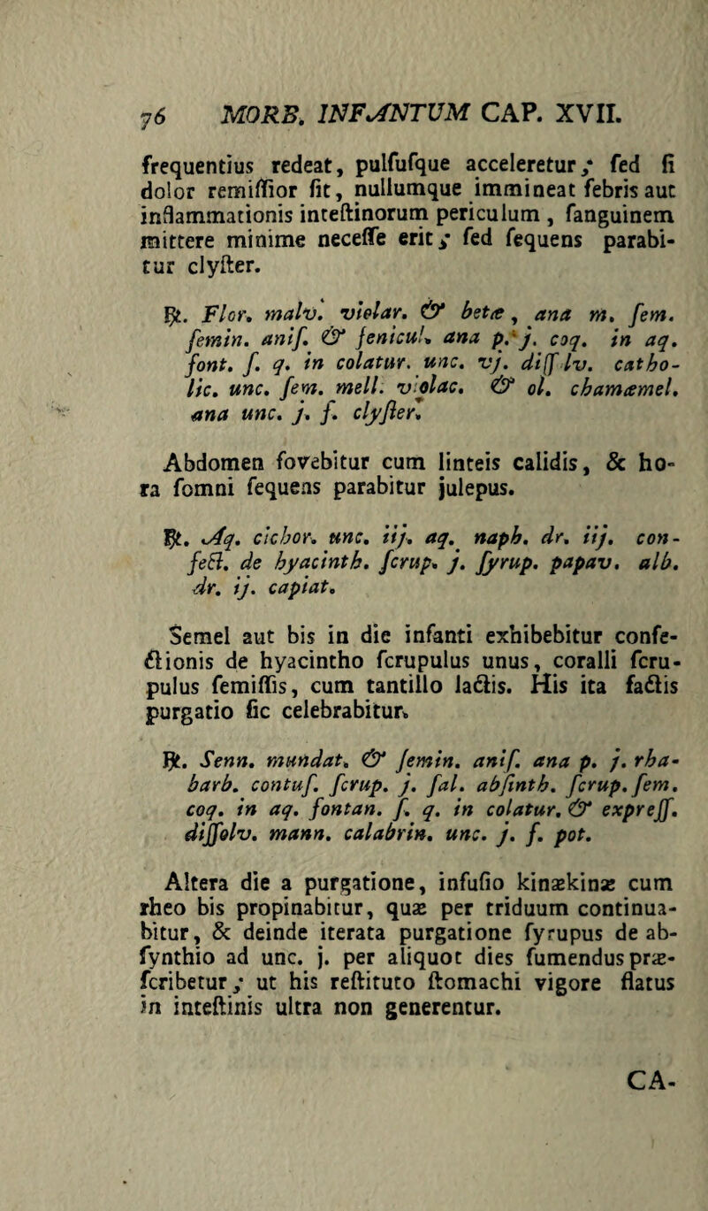 frequentius redeat, pulfufque acceleretur/ fed fi dolor remiffior fit, nullumque immineat febris aut inflammationis inteftinorum periculum , fanguinem mittere minime neceffe erit/ fed fequens parabi¬ tur clyfter. F£. Flor. malv. vielar. & beta, ana m, fem. femin. anif. & Jenicu/» ana pyj. coq. in aq. font. f. q. in colatur, une. v}. di([ Iv. catbo- lic. une. fem. meli. v olae. & ol. chamamel. ana une. }. f. clyfierl Abdomen fovebitur cum linteis calidis, & ho¬ ra fomni fequens parabitur julepus. .Aq. ciebor, une. ii}, aq. naph. dr. ii}, con¬ feci. de byacinth. ferup. }. fyrup. papav. alb. dr. ij. capiat. Semel aut bis in die infanti exhibebitur confe- ftionis de hyacintho fcrupulus unus, coralii feru- pulus femiffis, cum tantillo la&is. His ita faftis purgatio fic celebrabitur. Senn. mundat. & femin. anif. ana p. }. rha- barb. contuf. ferup. }. fal. abfmth. ferup. fem. coq. in aq. fontan. f. q. in colatur. & exprejf. dijfolv. mann. calabrin. une. }. f. pot. Altera die a purgatione, infufio kinsekinse cum rheo bis propinabitur, quze per triduum continua¬ bitur, & deinde iterata purgatione fyrupus de ab- fynthio ad unc. j. per aliquot dies fumendus prx- feribetur/ ut his reftituto ftomachi vigore flatus in inteftinis ultra non generentur. CA-