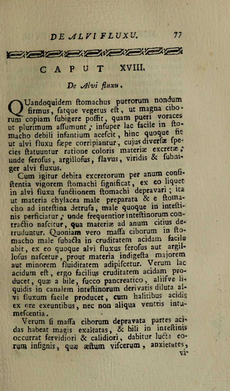 CAPUT XVIII, De %Alvl fluxu, QUandoquidem ftomachus puerorum nondum firmus, fatque vegetus eft, ut magna cibo« rum copiam fubigere poffit, quam pueri voraces ut plurimum aflumunt/ infuper lac facile in lto- macho debili infantium acefcit, hinc quoque nt ut alvi fluxu faepe corripiantur, cujusdiverfae lpe- cies ftatuuntur ratione coloris materiae excretae, unde ferofus, argillofus, flavus, viridis & lubai- ger alvi fluxus. r Cum igitur debita excretorum per anum conii* flentia vigorem ftomachi fignificat, ex eo liquet in alvi fluxu fun&ionem ftomachi depravari ; ita ut materia chylacea male preparata & e ftoma- cho ad inteftina detrufa, male quoque in lntelit- nis perficiatur / unde frequentior inteftinorum con¬ tradito nafcitur, qua materiae ad anum citius de¬ truduntur. Quoniam vero matta ciborum m ito- macho male fubadla in cruditatem acidam factis abit, ex eo quoque alvi fluxus^ ferofus aut argil- lofus nafcetur, prout materia indigefta majorem aut minorem fluiditatem adipifcetur. Verum lac acidum eft, ergo facilius cruditatem acidam pro¬ ducet, quae a bile, fucco pancreatico, aiiifve li¬ quidis in canalem inteflinorum derivatis diluta al¬ vi fluxum facile producet, cum halitibus acinis ex ore exeuntibus, nec non aliqua ventris wtu- mefcentia. Verym fi matta ciborum depravata partes aci* das habeat magis exaltatas, & bili in inteftinis occurrat fervidiori & calidiori, dabitur lu<fta eo¬ rum infignis, qu«e aeftum vifcerum ? anxietates s vr