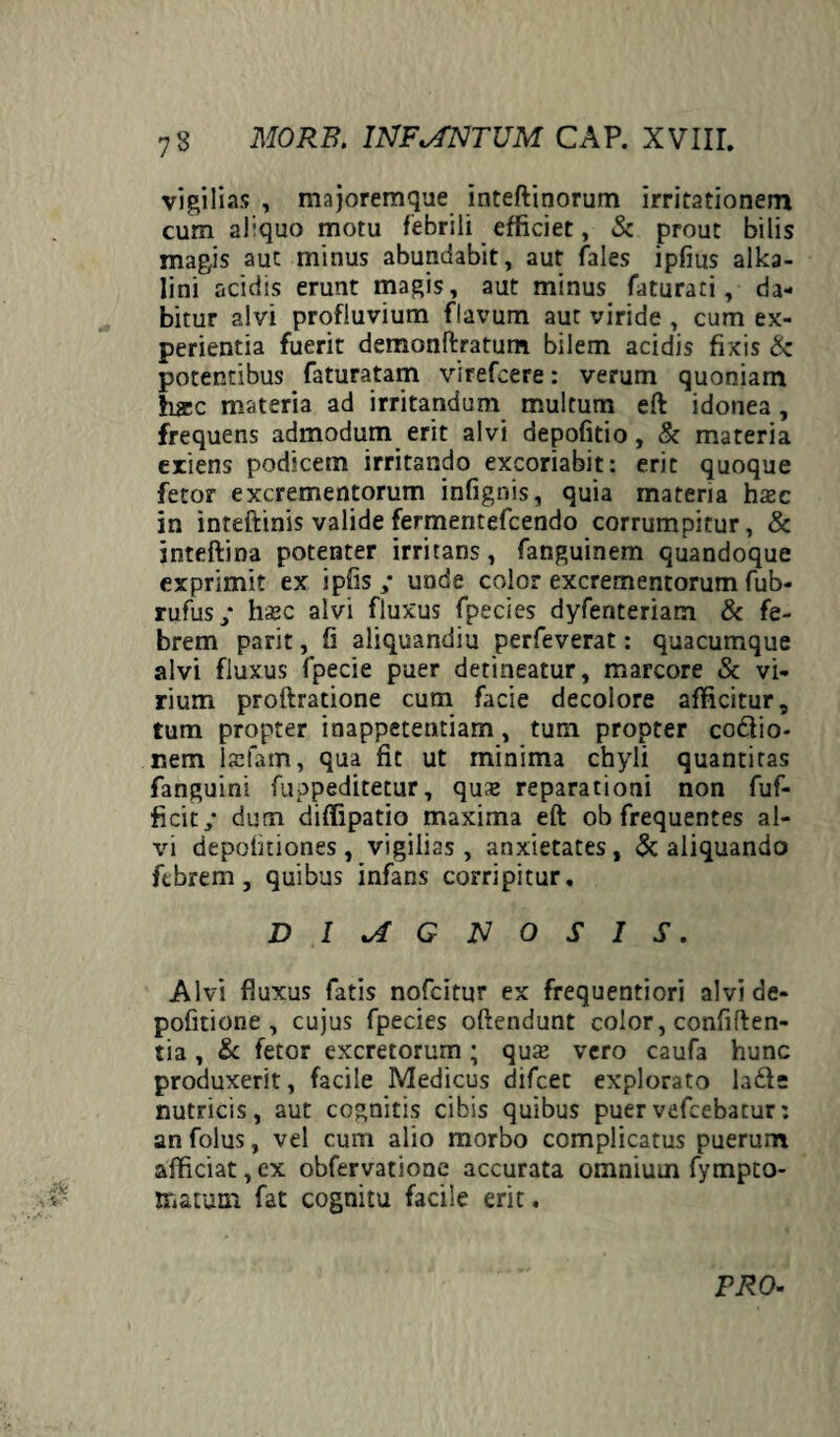 vigilias , majoremque inteftinorum irritationem cum afquo motu febrili efficiet, & prout bilis magis aut minus abundabit, aut fales ipfius alka- lini acidis erunt magis, aut minus faturati, da¬ bitur alvi profluvium flavum aut viride , cum ex¬ perientia fuerit demonftratum bilem acidis fixis & potentibus faturatam virefcere: verum quoniam hicc materia ad irritandum multum eft idonea, frequens admodum erit alvi depofitio, & materia exiens podscem irritando excoriabit: erit quoque fetor excrementorum infignis, quia materia htec in inteftinis valide fermentefcendo corrumpitur, & inteftina potenter irritans, fanguinem quandoque exprimit ex ipfis ,* unde color excrementorum fub- rufus/ ha3C alvi fluxus fpecies dyfenteriam & fe¬ brem parit, fi aliquandiu perfeverat: quacumque alvi fluxus fpecie puer detineatur, marcore & vi¬ rium proftratione cum facie decolore afficitur, tum propter inappetentiam, tum propter codiio- nem ficfam, qua fit ut minima chyli quantitas fanguini fuppeditetur, quas reparationi non fuf- ficit/ dum diffipatio maxima eft ob frequentes al¬ vi depolitiones, vigilias, anxietates, & aliquando ftbrem, quibus infans corripitur. DIAGNOSIS. Alvi fluxus fatis nofcitur ex frequentiori alvi de- pofitione , cujus fpecies offendunt color, confiden¬ tia , & fetor excretorum ; qu$ vero caufa hunc produxerit, facile Medicus difcec explorato ladfe nutricis, aut cognitis cibis quibus puer vefcebatur: an folus, vel cum alio morbo complicatus puerum afficiat,ex obfervatione accurata omnium fympto- Biatum fat cognitu facile erit. PRO-