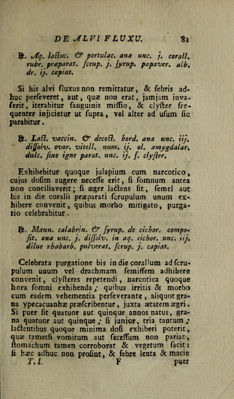 Jfc. Jfq. laftitc. & portulae, ana une. }. corall. rubr. praparat. ferup. j. Jyrup. papaver, alb. dr. i), capiat. Si his alvi fluxus non remittatur, & febris ad¬ huc perfeveret, aut, quae non erat, jamjim inva- ferit, iterabitur fanguinis miflio, & clyfter fre¬ quenter injicietur ut fupra, vel alter ad ufum fic parabitur. Laft. vaccin. & dccoB. hord. ana une. iij. dijfolv. ovor, vitell. num. ij. ol. amygdalar. dulc. fine igne parat, une. ij. f. clyfier. Exhibebitur quoque juiapium cum narcotico, cujus dofim augere neceffe erit, fi fomnum antea non conciliaverit; fi aeger latens fit, femel auc his in die coralii praeparati fcrupulutn unum ex¬ hibere convenit, quibus morbo mitigato, purga¬ tio celebrabitur. \5t. Mann. calabrin. & fytup. de ciebor, compo- fit. ana une. j. difolv. in aq. ciebor, une. iij, dilue rbabarb. pulverat. ferup. j. capiat. Celebrata purgatione bis in die coralium adferu- pulum uaum vel drachmam femiffem adhibere convenit, clyfteres repetendi, narcotica quoque hora fomni exhibenda/ quibus irritis & morbo cum eadem vehementia perfeverante , aliquot gra¬ na ypecacuanhae praeferibentur, juxta aetatem aegri. Si puer fit quatuor aut quinque annos natus, gra¬ na quatuor aut quinque / fi junior, tria tantum/ latentibus quoque minima dofi exhiberi poterit, quas tametfi vomitum aut feceflfum non pariat, ftomachum tamen corroborat & vegetum facit 2 fi hxc adhuc non profint, & febre lenta & macie T. I. F puer