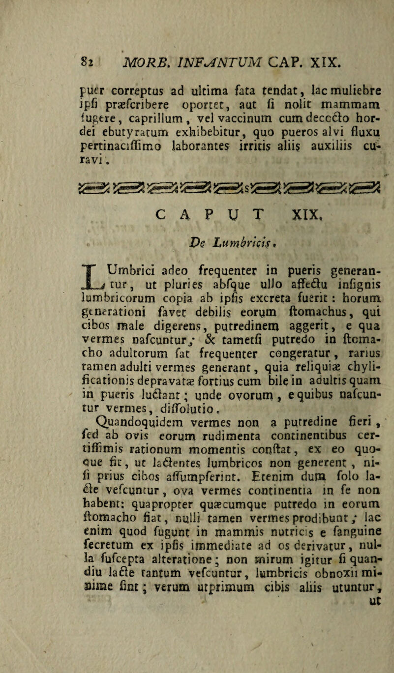 puer correptus ad ultima fata tendat, lac muliebre ipfi prajfcribere oportet, aut fi nolit mammam lugere, caprilium, vel vaccinum cum deccclo hor¬ dei ebutyratum exhibebitur, quo pueros alvi fluxu pertinaciffimo laborantes irritis aliis auxiliis cu¬ ravi . CAPUT XIX, De Lumbricis. LUmbrici adeo frequenter in pueris generan¬ tur, ut pluries abfque ulJo affedu infignis lumbricorum copia ab ipfis excreta fuerit: horum generationi favet debilis eorum ftomachus, qui cibos male digerens, putredinem aggerit, e qua vermes nafcuntur/ & tametfi putredo in ftoma- cbo adultorum fat frequenter congeratur, rarius ramenadulti vermes generant, quia reliquiae chyli- ficationis depravatae fortius cum bile in adultisquam in pueris ludant; unde ovorum, e quibus nafcun- tur vermes, diflolutio. Quandoquidem vermes non a putredine fieri , fed ab ovis eorum rudimenta continentibus cer- tiffimis rationum momentis conftat, ex eo quo- cue fit, ut ladentes lumbricos non generent , ni¬ li prius cibos aflumpferint. Etenim dum folo la- de vefcuntur , ova vermes continentia in fe non habent: quapropter quaecumque putredo in eorum ftomacho fiat, nulli tamen vermes prodibunt ,• lac enim quod fugunt in mammis nutricis e fanguine fecretum ex ipfis immediate ad os derivatur, nul¬ la fufeepta alteratione; non mirum igitur fi quan- diu lade tantum vefcuntur, lumbricis obnoxii mi- aime fint; verum urprimum cibis aliis utuntur, ut