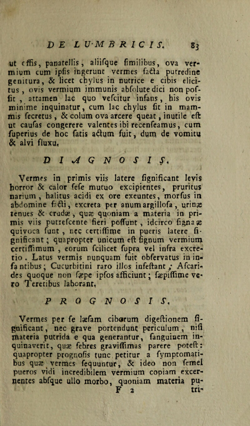 DEL U-M B R I C I S. 85 ut effis, panatellis, aliifque fimilibus, ova ver¬ mium cum ipfis ingerunt vermes fa&a putredine genitura, & licet cbylus in nutrice e cibis elici¬ tus, ovis vermium immunis abfolutedici non pof- fit , attamen lac quo vefeitur infans, his ovis min:me inquinatur, cum lac chylus fit in mam¬ mis fecretus, & colum ova arcere queat, inutile eft ut caufas congerere valentes ibi recenfeamus, cum luperius de hoc fatis adhim fuit, dum de vomitu & alvi fluxu, 1 DIAGNOSIS, Vermes in primis viis latere fignificant levis horror & calor fefe mutuo excipientes, pruritus narium, halitus acidi ex ore exeuntes, morfus in abdomine f?6li, excreta per anumargillofa, urinas tenues & crudas, quas quoniam a materia in pri¬ mis viis putrefeente fieri poffunt , idcirco figjnaje quivoca funt , nec certiffime in pueris latere fi¬ gnificant ; quapropter unicum eft fignum vermium certiffimum , eorum fcilicet fupra vel infra excre- tio . Latus vermis nunquam fuit obfervatus in in- fantibus; Cucurbitini raro illos infeftant ; Afcari- des quoque non ftepe ipfos afficiunt; faspiffime ve¬ ro Teretibus laborant, PROGNOSIS, Vermes per fe lasfam cibarum digeftionem fi¬ gnificant , nec grave portendunt periculum, mfi materia putrida e qua generantur, fanguinem in¬ quinaverit, quas febres graviffimas parere poteft : quapropter prognofis tunc petitur a fymptomati- bus qua; vermes fequuntur, & ideo non femel pueros vidi incredibilem vermium copiam excer¬ nentes abfque ullo morbo, quoniam materia pu-