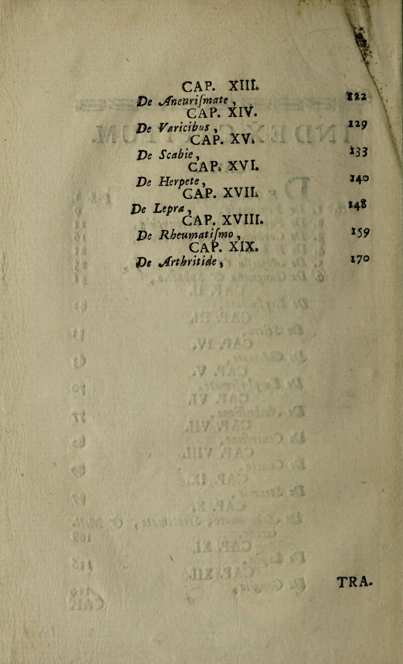 r * v \ CAP. XIII. 1%2 Pe Anenrifmate , CAP. XIV. Pe Varicibus , CAP. XV, 12 9 Pe Scabie, CAP, XVI. De Herpete, GAP. XVII, 140 De Lepra, CAP. XVIIL 148 Pe Rbeumatifmo, CAP. XIX. »59 De Arthritide i 17° r\ tra«