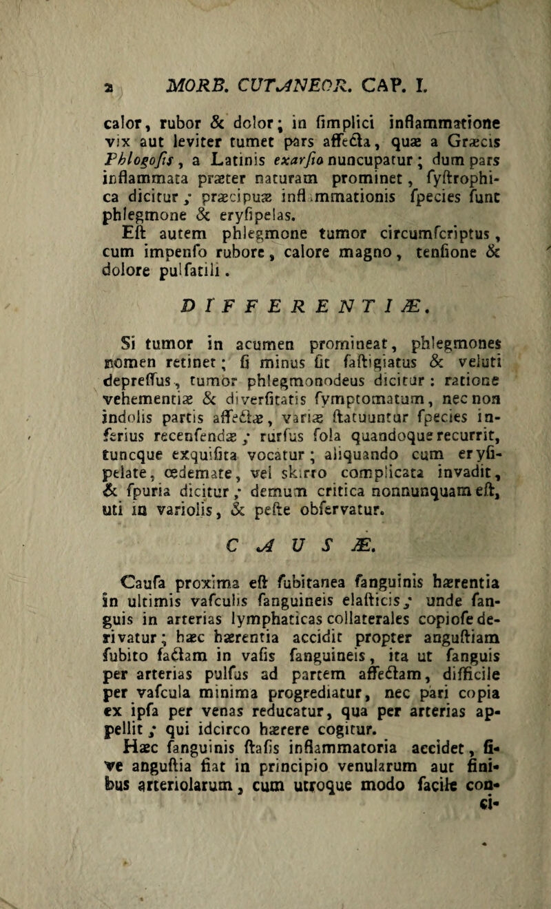 calor, rubor & dolor; in fimplici inflammatione vix aut leviter tumet pars afficta, quae a Graecis Fblogofis, a Latinis exarfw nuncupatur ; dum pars inflammata praeter naturam prominet, fyftrophi- ca dicitur,* praecipuae infl mmationis fpecies fune phlegmone & eryfipelas. Eft autem phlegmone tumor circumfcriptus, cum impenfo rubore, calore magno, tenfione & dolore pulfatili. DIFFERENT I JE, Si tumor in acumen promineat, phlegmones nomen retinet; fi minus fit faftigiatus & veluti depreffus, tumor phlegmonodeus dicitur : ratione vehementiae & diverfitatis fymptotnatum, nec non indolis partis affidtae, varis ftacuuntur fpecies in¬ ferius recenfendaerurfus fola quandoque recurrit, tuneque exquifita vocatur; aliquando cum eryfi- pelate, oedemate, vel skirro complicata invadit, & fpuria dicitur,- demum critica nonnunquameft, uti ia varioiis, & pefte obfervatur. C U S M. Caufa proxima eft fubitanea fanguinis haerentia in ultimis vafculis fanguineis elafticis,- unde fan- guis in arterias lymphaticas collaterales copiofe de¬ rivatur; haec haerentia accidit propter anguftiam fubito faftam in vafis fanguineis, ita ut fanguis per arterias pulfus ad partem affittam, difficile per vafcula minima progrediatur, nec pari copia ex ipfa per venas reducatur, qua per arterias ap¬ pellit qui idcirco haerere cogitur. Haec fanguinis ftafis inflammatoria accidet, G- ve anguftia fiat in principio venularum aut fini¬ bus arteriolarum, cum utroque modo facile con¬ ci-