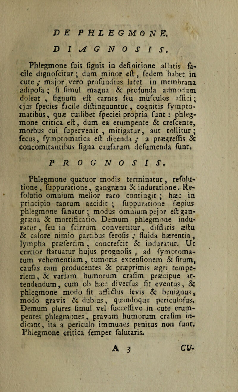 DIAGNOSIS. Phlegmone fuis fignis in definitione allatis fa¬ cile dignofcitur ; dum minor eft , fedem habet in cute ,* major vero profundius latet in membrana adipofa ; fi fimul magna & profunda admodum doleat , fignum eft carnes feu mufculos affici; ejus fpecies facile diftinguuntur , cognitis fympto- matibus, quae cuilibet fpeciei propria funt : phleg¬ mone critica eft, dum ea erumpente & crefcente, morbus cui fupervenit , mitigatur, aut tollitur; fecus, fymptomitica eft dicenda ; a praegreffis & concomitantibus figna caufarum defumenda funt. PROGNOSIS. Phlegmone quatuor modis terminatur, refolu- tione , fuppuratione, gangraena & induratione. Re- folutio omnium melior raro contingit ; haec in principio tantum accidit ; fuppuratione ftspius phlegmone fanatur; modus omnium pejor eft gan¬ graena & mortificatio. Demum phlegmone indu¬ ratur, feu in fcirrum convertitur, difflitis aeftu & calore nimio partibus ferofis ,* fluida haerentia, lympha praefertim , concrefcit & induratur. Ut certior ftatuatur hujus prognofis , ad fymotoma- tum vehementiam, tumoris extenfionem & firum, caufas eam producentes & praeprimis aegri tempe¬ riem, & variam humorum crafim praecipue at¬ tendendum, cum ob haec diverfus fit eventus, & phlegmone modo fit afllctus levis & benignus, modo gravis & dubius, quandoque periculofus. Demum plures fimul vel fucceflive in cute erum¬ pentes phlegmones, pravam humorum crafim in¬ dicant, ita a periculo immunes penitus non funt. Phlegmone critica femper falutaris. A 3 CU-