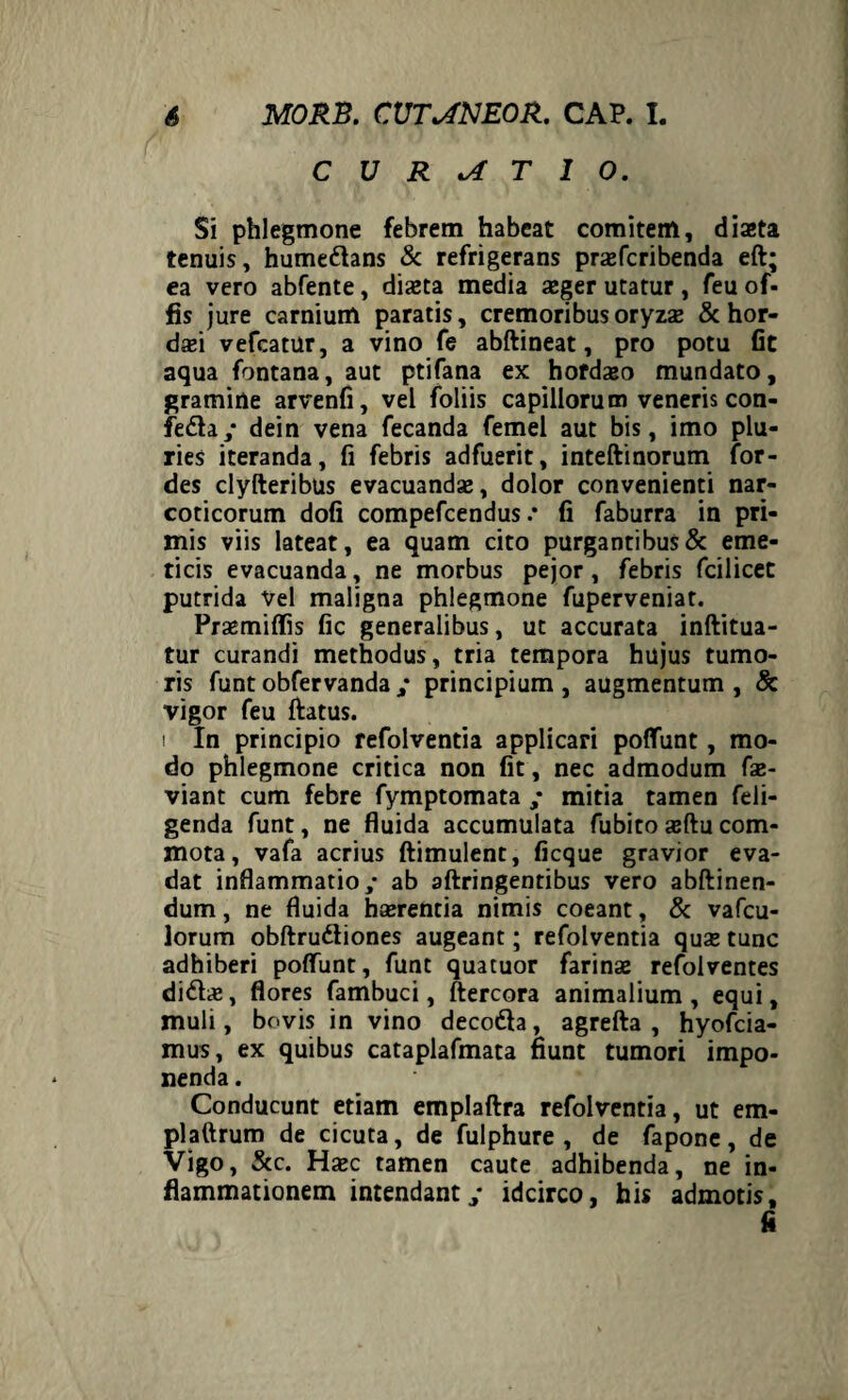 CURATIO. Si phlegmone febrem habeat comitem, diaeta tenuis, humedtans & refrigerans prsfcribenda eft; ea vero abfente, dista media sger utatur , feu of- fis jure carnium paratis, cremoribusoryzs & hor- dsi vefcatur, a vino fe abftineat, pro potu fit aqua fontana, aut ptifana ex hofdaso mundato, gramine arvenfi, vel foliis capillorum veneris con- fedta,* dein vena fecanda femel aut bis, imo plu¬ ries iteranda, fi febris adfuerit, inteftinorum for- des clyfteribus evacuandae, dolor convenienti nar¬ coticorum dofi compefcendus .* fi faburra in pri¬ mis viis lateat, ea quam cito purgantibus & eme¬ ticis evacuanda, ne morbus pejor , febris fcilicet putrida Vel maligna phlegmone fuperveniat. Praemiflis fic generalibus, ut accurata inftitua- tur curandi methodus, tria tempora hujus tumo¬ ris funt obfervanda ; principium , augmentum , & vigor feu ftatus. i In principio refolventia applicari poliunt, mo¬ do phlegmone critica non fit, nec admodum fae- viant cum febre fymptomata ; mitia tamen feli- genda funt, ne fluida accumulata fubito aeftu com¬ mota, vafa acrius ftimulent, ficque gravior eva¬ dat inflammatio,- ab aftringentibus vero abftinen- dum, ne fluida hserentia nimis coeant, & vafcu- lorum obftrudliones augeant; refolventia quas tunc adhiberi poliunt, funt quatuor farinae refolventes didis, flores fambuci, ftercora animalium, equi, muli, bovis in vino decodfa, agrefta , hyofcia- mus, ex quibus cataplafmata fiunt tumori impo¬ nenda . Conducunt etiam emplaftra refolventia, ut em- plaftrum de cicuta, de fulphure , de fapone, de Vigo, Scc. Hxc tamen caute adhibenda, ne in¬ flammationem intendantidcirco, his admotis, fi