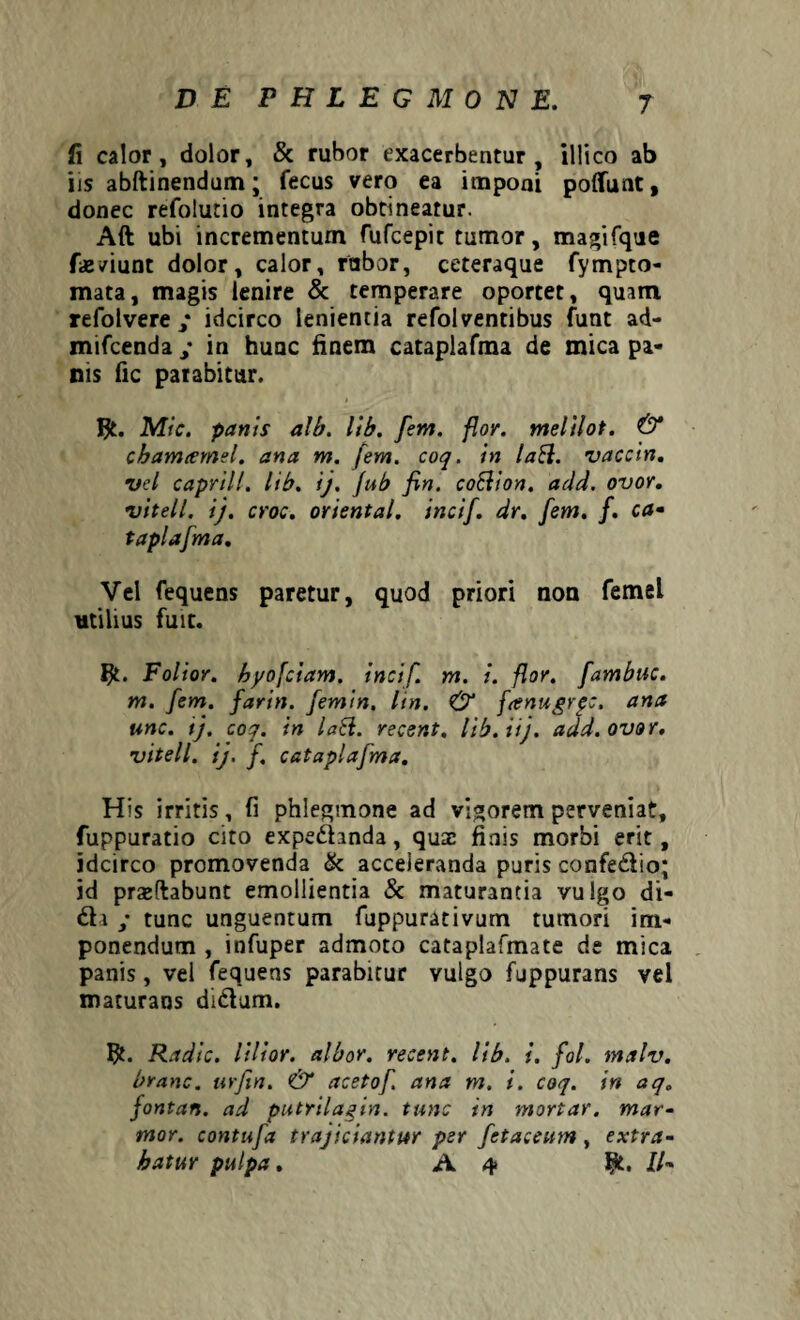 fi calor, dolor, & rubor exacerbentur, illico ab iis abftinendum; fecus vero ea imponi poflfunt * donec refolutio integra obtineatur. Aft ubi incrementum fufcepit tumor, magifque faeviunt dolor, calor, rabor, ceteraque fympto- mata, magis lenire & temperare oportet, quam refolvere • idcirco lenientia refolventibus funt ad- mifcenda ; in huuc finem cataplafma de mica pa¬ nis fic parabitur. Mic. panis alb. lib. [em. flor, melilot. & chamamel. ana m. [em. coq. in laft. vaccin. vel caprili, lib. ij. fub fin. coElion. add. ovor, vitell. ij. croc. oriental. incif. dr. [em. f. ca- taplafma. Vel fequens paretur, quod priori non femel utilius fuit. Ijl. Folior. hyofciam. incif. m. i. flor, [ambuc. m. [em. [arin. [emin. lin. & fenugrpc, ana unc. ij. coq. in laEl. recent. lib. iij. add. ovor, vitell. ij. [ catapla[ma. His irritis, fi phlegmone ad vigorem perveniat, fuppuratio cito expeihnda, quse finis morbi erit, idcirco promovenda & acceleranda puris confe&io; id praedabunt emollientia & maturantia vulgo di¬ di ; tunc unguentum fuppurativum tumori im¬ ponendum , infuper admoto cataplafmate de mica panis, vel fequens parabitur vulgo fuppurans vel maturans didtim. Radie, lilior. albor, recent. lib. i. fol. malv. branc. urfin. & aceto[ ana m. i. coq. in aq„ jontan. ad putrilagin. tunc in mortar. mar¬ mor. contu[a trajiciantur per [etaceum , extra¬ hatur pulpa. A 4 ffc. //-