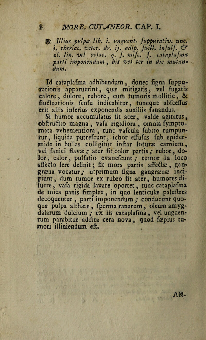 $ Illius pulpa lib. i. unguent, fuppuratlv. unc. /. tberiac. veter, dr. ij. adip. fuill. infuif. & ol. /in. vel rofac. q. f. mifc. f. cataplafma parti imponendum, bis vel ter in die mutan¬ dum. Id cataplafma adhibendum, donec figna fuppu- rationis apparuerint, qua: mitigatis, vel fugatis calore , dolore, rubore, cum tumoris mollitie , & fluftuationis fenfu indicabitur, tunequs abfcelfus erit aliis inferius exponendis auxiliis fanandus. Si humor accumulatus fit acer, valde agitatus, obftru£t:o magna , vafa rigidiora , omnia fympto- mata vehementiora , tunc vafcula fubito rumpun¬ tur, liquida putrefcunt, ichor effufus fub epider¬ mide in bullas colligitur inftar loturae carnium, vel faniei flavae ; ater fit color partis; rubor, do¬ lor, calor, pulfatio evanefcunt; tumor in loco aflfe&o fere definit; fit mors partis affe&ae , gan¬ graena vocatur/ utprimum figna gangraenae inci¬ piunt, dum tumor ex rubro fit ater, humores di¬ luere, vafa rigida laxare oportet, tunc cataplafma de mica panis fimplex, in quo lenticulae paluftres decoquentur , parti imponendum; conducunt quo¬ que pulpa althaese , fperma ranarum, oleum amyg¬ dalarum dulcium / ex iis cataplafma , vel unguen¬ tum parabitur addita cera nova, quod faepius tu¬ mori illiniendum eft. AR-