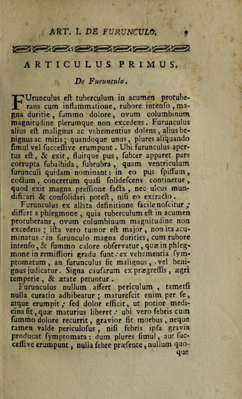 ARTICULUS PRIMUS. De Furunculo. FUrunculus eft tuberculum in acumen protube¬ rans cum inflammatione, rubore intenfo , ma¬ gna duritie , fjmmo dolore, ovum columbinum magnitudine plerumque non excedens. Furunculus alius eft malignus ac vehementius dolens , alius be¬ nignus ac mitis; quandoque unus, plures aliquando fimul vel fucceflive erumpunt. Ubi furunculus aper¬ tus eft, & exit, fluitque pus, fubter apparet pars corrupta fubalbida, fubrubra , quam ventriculum furunculi quidam nominant: in eo pus fpiffum, cc&utn, concretum quafi folidefcens continetur, quod exit magna preflione fa&a , nec ulcus mun- dificari & confolidari poteft, nifi eo ex trado. Furunculus ex allata definitione facilenofcitur ; differt a phlegmone , quia tuberculum eft in acumen protuberans, ovum columbinum magnitudine non excedens; ifta vero tumor eft major, non ita acu¬ minatus.* in furunculo magna durities, cum rubore intenfo, & fummo calore obfervatur, quas in phleg¬ mone in remifliori gradu funt.*ex vehementia fym- ptomatum, an furunculus fit malignus, »vel beni¬ gnus judicatur. Signa caufarum ex praegreflis, xgrl temperie , & aetate petuntur . Furunculus nullum affert periculum , tametfi nulla curatio adhibeatur ; maturefcit enim per fe , atque erumpit,* fed dolor efficit, ut potior medi¬ cina fit, quae maturius liberet.* ubi vero febris cum fummo dolore recurrit, gravior fit morbus , neque tamen valde periculofus , nifi febris ipfa gravia producat fymptomata: dum plures fimul, aut fuc- ceffive erumpunt, nulla febre praefente, nullum quo¬ que