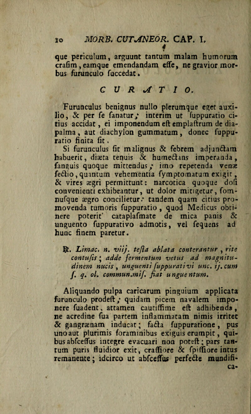 4 i que periculum, arguunt tantum malam humorum crafim, eamque emendandam effe, ne gravior mor¬ bus furunculo fuccedae» CURATIO. Furunculus benignus nullo plerumque eget auxi¬ lio, & per fe fanatur/ interim ut fuppuratio ci¬ tius accidat, ei imponendum eft emplaftrum de dia- palma, aut diachylon gummatum, donec fuppu¬ ratio finita fit , Si furunculus fit malignus & febrem adjun&am habuerit, diseta tenuis Sc hume£hns imperanda, fanauis quoque mittendus/ imo repetenda vena; fe&io, quintum vehementia fymptomatum exigit, & vires xgri permittunt: narcotica quoque dofi convenienti exhibeantur, ut dolor mitigetur, fom- nufque azgro concilietur.* tandem quam citius pro¬ movenda tumoris fuppuratio , quod Medicus obti¬ nere poterit’ cataplafmate de mica panis & unguento fuppurativo admotis, vel fequens ad hunc finem paretur. Limae, n. viij. tefia ablata conterantur , rite contufis * adde fermentum vetus ad magnitu¬ dinem nucis , unguenti [uppurati vi unc.ij.cum f. q. ol. commun.mif. fiat unguentum. Aliquando pulpa caricarum pinguium applicata furunculo prodeft/ quidam picetn navalem impo¬ nere fuadent, attamen cautiffime eft adhibenda, ne acredine fua partem inflammatam nimis irritet & gangraenam inducat; fa&a fuppuratione, pus uno aut plurimis foraminibus exiguis erumpit, qui¬ bus abfceflfus integre evacuari non poteft; pars tan¬ tum puris fluidior exit, crafliore & fpiffiore intus remanente; idcirco ut abfceftus perfe&e mundifi- ca-