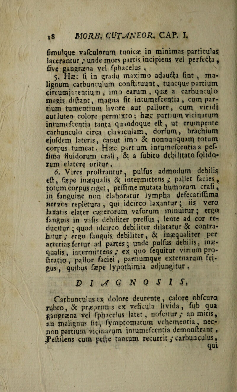 fimulque vafculorum tunicae in minimas particulas lacerantur ; unde mors parcis incipiens vel perfefta, live gangraena vel fphacelus , 5, Hae.: fi in gradu maximo adaufta fint , ma¬ lignum carbunculum conftituunt, tuncque partium circum jacentium , imo earum , quae a carbunculo magis diftapt, magna fit inrurnefceptia, cum par¬ ti um tumentium livore aut pallore, cum viridi aut luteo colore perm xto: haec partium vicinarum inrumtfcentia tanta qumdoque eft , ut erumpente carbunculo circa claviculam, dorfum, brachium ejufdem lateris, caout imo & nonnunquam totuni corpus tumeat, Haec partium inrumefcentiaa pef- fima fluidorum crati, & a fubito debilitato folido- rum elatere oritur, 6. Vires proftrantur, pulfus admodum debilis eft, faepe inaequalis 8t intermittens ; pallet facies, totum corpus nget, peffime mutata humorum crafi , in fanguine non elaboratur lympha defecatiflima nervos rtpietpra , qui idcirco laxantur; iis vero laxatis elater exterorum vaforum minuitur; ergo fanguis in vafis debiliter prelfus , lente ad cor re¬ ducitur ; quod idcirco debiliter dilatatur Sc contra¬ hitur ,* ergo fanguis debiliter, & inaequaliter per arterias fertur ad partes; unde pulfus debilis, inae¬ qualis, intermittens ,* ex quo fequitur virium pro* ftratio , pallor faciei , partiumque externarum fri¬ gus , quibus faepe lypotfiimia adjungitur . DIAGNOSIS, Carbunculus ex dolore deurente, calore obfcuro rubro, & praeprim s ex veficula livida, fub qua gangraena vel fphsce'us later, nofeitur ,* an mitis, an malignus fit, fymptomatum vehementia, nec- jion partium vicinarum jntumefcentia demonftrant « j?eftilens cum pefte tantum recurrit; carbunculus.