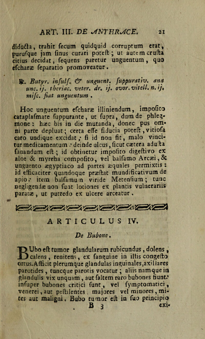 dida&a, trahit fecum quidquid corruptum erat, purufque jam fmus curari poteft; ut autem crufta citius decidat, fequens paretur unguentum, quo efcharas feparatio promoveatur. Butyr. infulf. & unguent, fuppurativ. ana unc.ij. tberiac. veter, dr. ij, ovor.vitell.n.ij, mifc. fiat unguentum . Hoc unguentum efcharae illiniendum, impofito cataplafmate fuppurante, ut fupra, dum de phleg¬ mone i hajc bis in die mutanda, donec pus om¬ ni parte depluat; certa effe fiducia poteft ,vitiofa caro undique excidat ,* fi id non fit, malo vinci¬ tur medicamentum .* deinde ulcus, ficut caetera adufta fanandum eft ; id obtinetur impofito digeftivo ex aloe & myrrha compofito, vel balfamo Arcasi,& unguento «egyptiaco ad partes aquales permixtis : id efficaciter quandoque prseftat mundificativum de apio.* item balfamu n viride Metentium; tunc negligenda: non funt lotiones ex plantis vulnerariis parata;, ut putredo ex ulcere arceatur . ARTICULUS IV. De Bubone. BUbo eft tumor glandularum rubicundus, dolens , calens , renitens, ex fanguine in illis congefto ortus.Afficit plerumque glandulas inguinales,axillares parotides , tuncque parotis vocatur ; aliis namque in glandulis vix unquam, aut faltem raro bubones fiunt* infuper bubones critici funt, vel fymptamatici, venerei, aut peftilentes majores vel minores, mi¬ tes aut maligni. Bubo tumor eft in fuo principio B 3 exi-