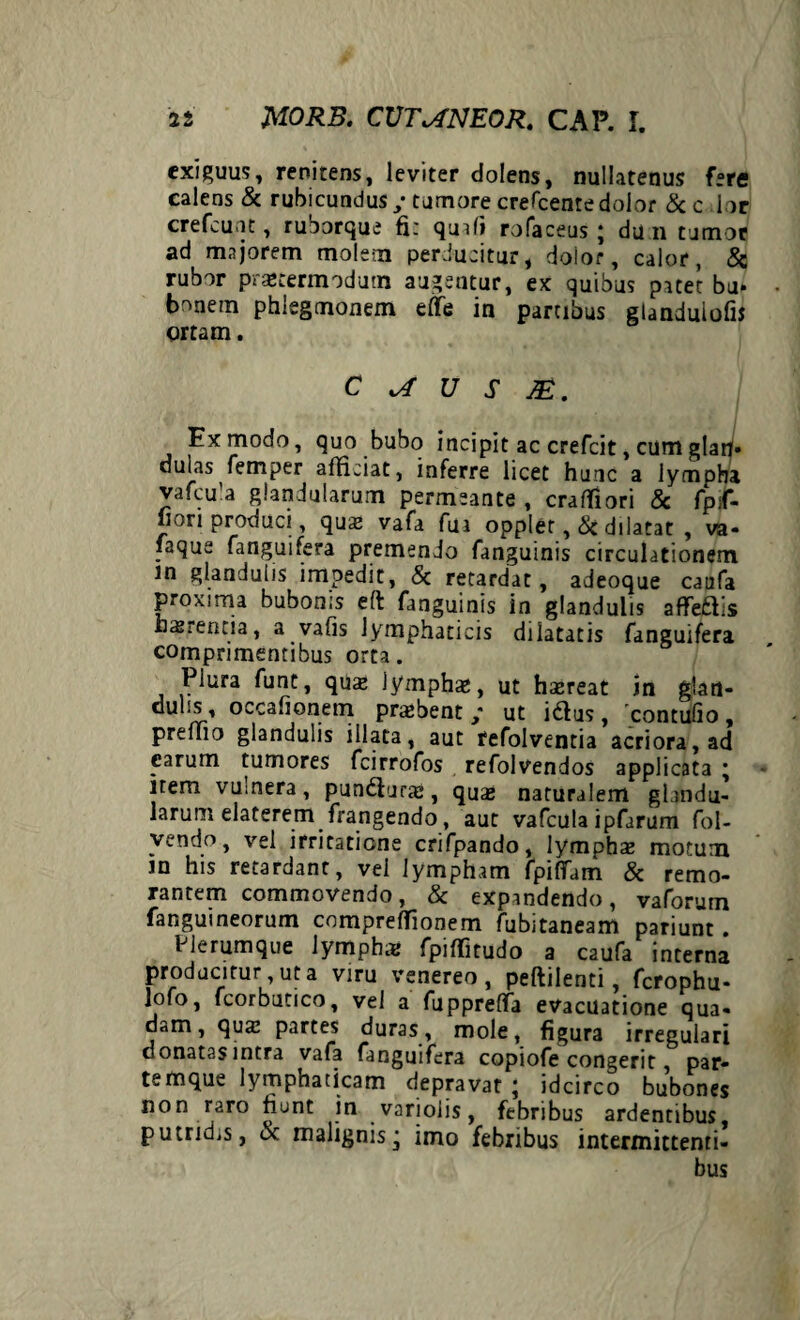 exiguus, renitens, leviter dolens, nullatenus fere calens & rubicundus / tumore crefcente dolor & c 1 or crefcu it, ruoorque fir quafi rofaceus j du 11 tumor ad majorem molem perducitur, doior, calor, & rubor prsecermodum augentur, ex quibus patet bj. bonem phiegmonem eflfe in panibus gtanduiof» ortam. C U S 1£. Ex modo, quo bubo incipit ac crefcit, cumglatf. dulas femper afficiat, inferre licet hunc a lympha vafcu’a glandularum permeante , craffiori & fpsf- jjon produci, quae vafa fui opplet, Sc dilatat , va- faque fanguifera premendo fanguinis circulationem in glandulis impedit, & retardat, adeoque caufa proxima bubonis efl fanguinis in glandulis affeftis hasrencia, a vafis lymphaticis dilatatis fanguifera comprimentibus orta. Plura funt, quae Jymphae, ut haereat in glan- dulis, occafionem praebent / ut idlus, contufio , premo glandulis illata, aut fefolventia acriora, ad earum tumores fcirrofos refolvendos applicata ; item vumera, pundiura», quae naturalem glandu¬ larum elaterem frangendo, aut vafcula ipfarum fol- vendo, vel irritatione crifpando, lymphae motum in his retardant, vei lympham fpiffam & remo- rantem commovendo, & expandendo, vaforum fanguineorum compreffionem fubitaneam pariunt. Plerumque lympha* fpiffitudo a caufa interna producitur ut a viru venereo, peftilenti, fcrophu- lofo, fcorbutico, vel a fupprelfa evacuatione qua¬ dam, quae partes duras, mole, figura irregulari donatas intra vafa fanguifera copiofe congerit, par¬ temque lymphaticam depravat ; idcirco bubones non raro nunt in varioiis, febribus ardentibus, putridis, ot malignisj imo febribus intermittenti¬ bus
