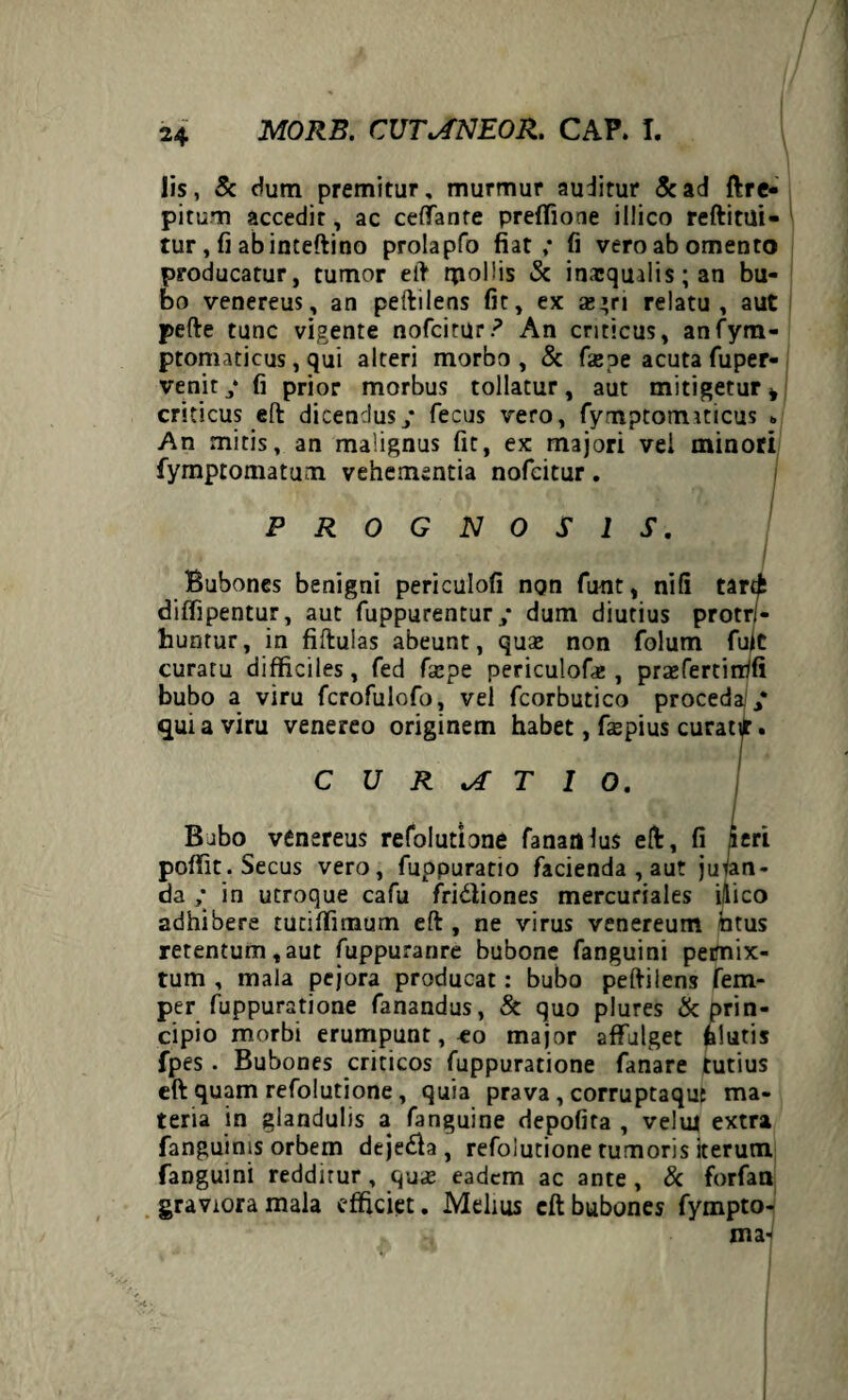 Iis, & dum premitur, murmur auditur &ad ftre- pitum accedit, ac ceffante preffione illico reftitui- tur, fi abinteftino prolapfo fiat; fi veroabomento producatur, tumor eft rpollis & inaequalis; an bu¬ bo venereus, an peftilens fit, ex se»ri relatu, aut pefte tunc vigente nofcitur? An criticus, anfym- ptomaticus, qui alteri morbo, & fieoe acuta fuper- venit y fi prior morbus tollatur, aut mitigetur * criticus eft dicendus; fecus vero, fymptormticus * An mitis, an malignus fit, ex majori vei minori fymptomatum vehementia nofeitur. PROGNOSIS. •;» , Bubones benigni periculofi non futit, nifi tartfc diflipentur, aut fuppurentur y dum diutius protri- huntur, in fiftulas abeunt, quas non folum fujc curatu difficiles, fed fiepe periculofas , praefertirrifi bubo a viru fcrofulofo, vel fcorbutico proceda y qui a viru venereo originem habet, f$pius curatijr. CURATIO. Bubo venereus refolutione Tananlus eft, fi 5cri poffit. Secus vero, fuppuratio facienda , aut juran¬ da y in utroque cafu fridiones mercuriales ilico adhibere tutiffinaum eft , ne virus venereum htus retentum,aut fuppuranre bubone fanguini pemix- tum , mala pejora producat: bubo peftilens fem- per fuppuratione fanandus, & quo plures & prin¬ cipio morbi erumpunt, co major affulget felutis fpes. Bubones criticos fuppuratione fanare tutius eft quam refolutione, quia prava, corruptaqut ma¬ teria in glandulis a fanguine depofita , velui extra fanguinis orbem dejeda , refolutione tumoris iterum fanguini redditur, quas eadem ac ante , & forfan graviora mala efficiet. Melius eft bubones fympto- ma-