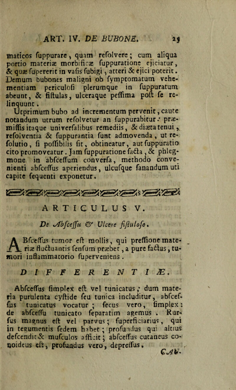 snaticos fuppurare , quam refolvere; cum aliqua portio materiae morbificae fuppuratione ejiciatur, & quae fupererit in vafis fubigi > atteri & ejici poterit. Demum bubones maligni ob fymptomatum vehe¬ mentiam periculofi plerumque in fuppuratum abeunt, & filtulas, ulceraque peffima poft fe re¬ linquunt » Utprimum bubo ad incrementum pervenit, caute notandum utrum refolvetur an fuppurabitur .* pras- miflis itaque univerfalibus remediis, & diaetatenui refoiventia & fuppurantia funt admovenda, ut re- folutio, fi poffibilis fit, obtineatur, aut fuppuratio cito promoveatur. Jam fuppuratione fadta , & phleg¬ mone in abfceffum converfa, methodo conve¬ nienti abfceffus aperiendus, ulcufque fanandum uti capite fequenti exponetur. ARTICULUS V. Di lAbfceffu & Ulcere fijhtlofo. ABfceffus tumor eft mollis, qui prefiione mate¬ rias fiudluantis fenfum praebet, a pure fadlus, tu¬ mori inflammatorio fuperveniens . DIFFERENTI JE. Abfceffus fimplex eft vel tunicatus,* dum mate¬ ria purulenta cyftide feu tunica includitur, abfcef- fus tunicatus vocatur ; fecus vero, fimplex: de abfceffu tunicato feparatim agemus . Rur- fus magnus eft vel parvus; fuperficiarius, qui in teeumentis fedem hnbet ; proftndus qui altius defcendit& mufculos afficit \ abfceffus cutaneus co¬ noideus eft, profundus vero, depreifus, r