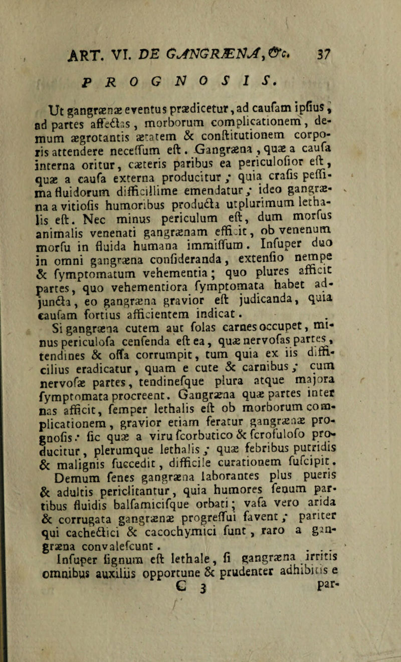 PROGNOSIS. Ut gangraenae eventus praedicetur,ad caufam ipfius, sd partes affedas, morborum complicationem, de¬ mum xgrotantis aetatem & conftitutionem corpo¬ ris attendere neceffum eft . Gangraena , quae a caufa interna oritur, exteris paribus ea periculofior eft, quae a caufa externa producitur / quia cralis pem¬ ma fluidorum difficillime emendatur ; ideo gangrae¬ na a vitiofis humoribus produ&a utplurimum letha¬ iis eft. Nec minus periculum eft, dum morius animalis venenati gangraenam effi:it, ob venenum morfu in fluida humana immififum. Infuper duo in omni gangraena confideranda, extenfio nempe & fymptomatum vehementia; quo plures afficit partes, quo vehementiora fymptomata habet ad- junda, eo gangrxna gravior eft judicanda, quia caufam fortius afficientem indicat. Si gangraena cutem aut folas carnes occupet, mi¬ nus periculofa cenfenda eft ea, quae nervofas partes, tendines & offa corrumpit, tum quia ex iis diffi¬ cilius eradicatur, quam e cute & carnibus/ cum nervofae partes, tendinefque plura atque majora fymptomata procreent. Gangraena quae partes inter nas afficit, femper lethaiis eft ob morborum com¬ plicationem , gravior etiam feratur gangraenae pro- gnofis •' fic quae a viru fcorbutico & fcrofulofo pro¬ ducitur, plerumque lethaiis quae febribus putridis & malignis fuecedit, difficile curationem fufeipit . Demum fenes gangraena laborantes plus pueris & adultis periclitantur, quia humores fenum par¬ tibus fluidis balfamicifque orbati- vafa vero arida & corrugata gangraenae progreffui favent / pariter qui cache&ici & cacochymici funt , raro a gan¬ graena convalefcunt. ... Infuper lignum eft lethale, fi gangraena .irritis omnibus auxiliis opportune & prudenter adhibitis e C 3