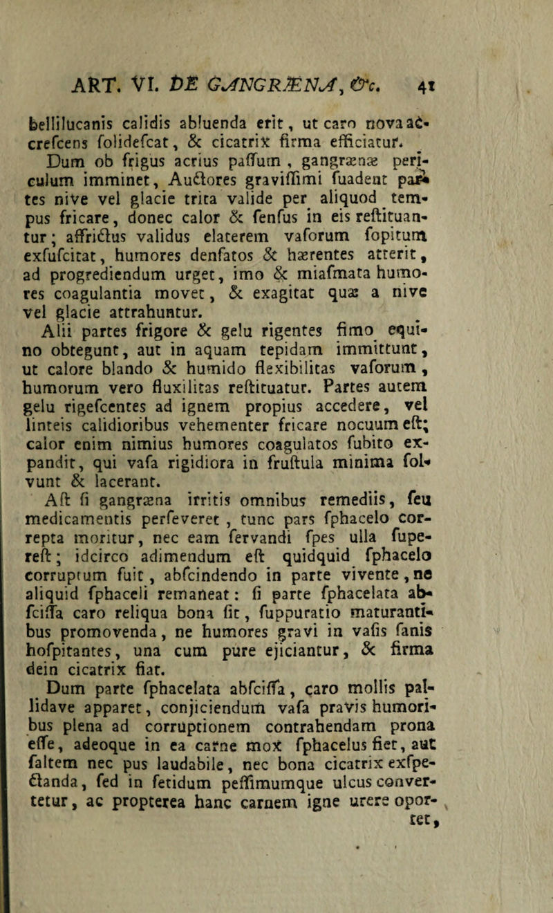 bellilucanis calidis abluenda erit, ut caro riovaaC- crefcens folidefcat, & cicatrix firma efficiatur. Dum ob frigus acrius paflum , gangrjense peri¬ culum imminet, Audtores graviffimi fuadent pa£ tes nive vel glacie trita valide per aliquod tem¬ pus fricare, donec calor & fenfus in eis reftituan- tur; affridus validus elaterem vaforum fopitum exfufcitat, humores denfatos & haerentes atterit, ad progrediendum urget, imo & miafmata humo¬ res coagulantia movet, Si exagitat qua: a nive vel glacie attrahuntur. Alii partes frigore Sc gelu rigentes fimo equi¬ no obtegunt, aut in aquam tepidam immittunt, ut calore blando Sc humido flexibilitas vaforum , humorum vero fluxilitas reftituatur. Partes autem gelu rigefcentes ad ignem propius accedere, vel linteis calidioribus vehementer fricare nocuum eft; calor enim nimius humores coagulatos fubito ex¬ pandit, qui vafa rigidiora in fruftula minima fol- vunt & lacerant. Aft fi gangraena irritis omnibus remediis, feu medicamentis perfeveret , tunc pars fphacelo cor¬ repta moritur, nec eam fervandi fpes ulla fupe- reft; idcirco adimendum eft quidquid fphacelo corruptum fuit, abfcindendo in parte vivente,no aliquid fphaceli remaneat: fi parte fphacelata ab- fcifla caro reliqua bona fit, fuppuratio maturanti¬ bus promovenda, ne humores gravi in vafis fanis hofpitantes, una cum pure ejiciantur, & firma dein cicatrix fiat. Dum parte fphacelata abfcifla, caro mollis pal- lidave apparet, conjiciendum vafa pravis humori¬ bus plena ad corruptionem contrahendam prona efle, adeoque in ea carne moX fphacelus fiet, aut faltem nec pus laudabile, nec bona cicatrix exfpe- ftanda, fed in fetidum peffimumque ulcus conver¬ tetur , ac propterea hanc carnem igne urere opor¬ tet.