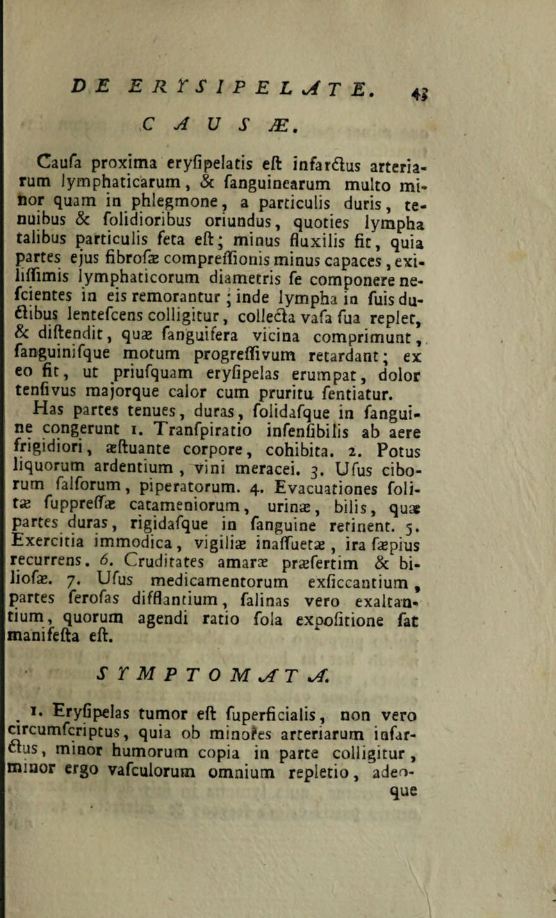 C A U S JE. Caufa proxima eryfipelatis eft infardus arteria¬ rum lymphaticarum, & fanguinearum multo mi¬ nor quam in phlegmone, a particulis duris, te¬ nuibus & folidioribus oriundus, quoties lympha talibus particulis feta eft; minus fluxilis fit, quia partes ejus fibrofas compreffionis minus capaces, exi- lilfimis lymphaticorum diametris fe componere ne- fcientes in eis remorantur ; inde lympha in fuisdu- dibus lentefcens colligitur, colleda vafa fua replet, & diftendit, quas fanguifera vicina comprimunt, fanguinifque motum progreffivum retardant; ex eo fit, ut priufquam eryfipelas erumpat, dolor tenfivus majorque calor cum pruritu fentiatur. Has partes tenues, duras, folidafque in fangui- ne congerunt i. Tranfpiratio infenfibilis ab aere frigidiori, asftuante corpore, cohibita. 2. Potus liquorum ardentium , vini meracei. 3. Ufus cibo¬ rum fa 1 forum, piperatorum. 4. Evacuationes foli- tas fuppreffa: catameniorum, urinas, bilis, quts partes duras, rigidafque in fanguine retinent. 5. Exercitia immodica, vigilis inaffuets , ira fas pius recurrens. 6. Cruditates amara; prsfertim & bi- liofas. 7. Ufus medicamentorum exficcantium, partes ferofas difflantium, falinas vero exaltan¬ tium, quorum agendi ratio fola expolitione fat manifefta eft. SYMPTOMATA. . Eryfipelas tumor eft fuperficialis, non vero circumfcriptus, quia ob minofes arteriarum infar- dus, minor humorum copia in parte colligitur , minor ergo vafculorum omnium repletio, adeo- que
