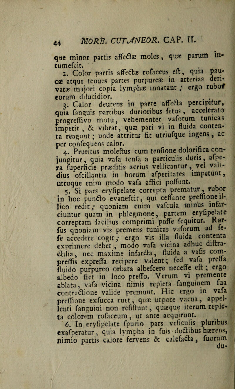 que minor partis affedas moles, quas parum in- tumefcit. 2. Color partis afledas rofaceus eft, quia pau¬ cas atque tenuts partes purpureae in arterias deri¬ vatas majori copia lymphas innatant / ergo rubaf eorum dilucidior. . . . 3. Calor deurens in parte aflfeda percipitur, quia fanguis partibus durioribus fetus, accelerato progreffivo motu, vehementer vaforum tunicas impetit , & vibrat, quae pari vi in fluida conten¬ ta reagunt; unde attritus fit utriufque ingens , ac per confequens calor. 4. Pruritus moleftus cum tenfione dolorinca con¬ jungitur , quia vafa tenfa a particulis duris, afpe- ra fuperficie praeditis acrius vellicantur , vel vali¬ dius ofcillantia in horum afperirates impetunt, utroque enim modo vafa affici poffunt. 5. Si pars eryfipelate correpta prematur, rubor in hoc punito evanefcit, qui ceffante preffioneil- lico redit/ quoniam enim vafcula minus infar¬ ciuntur quam in phlegmone, partem eryfipelate correptam facilius comprimi poffe fequitur. Rur- fus quoniam vis premens tunicas vaforum ad fe- fe accedere cogit/ ergo vis illa fluida contenta exprimere debet , modo vafa vicina adhuc diftra- dilia, nec maxime infarcta, fluida a vafis com- preffis expreffa recipere valent; fed vafa prefla fluido purpureo orbata albefeere neceffe eft ; ergo albedo fiet in loco preffo. Verum vi premente ablata, vafa vicina nimis repleta fanguinem fua contradione valide premunt. Hic ergo in vafa preffione exfucca ruet, quae utpote vacua, appel¬ lenti fanguini non refiftunt, quaeque iterum reple¬ ta colorem rofaceum, ut ante acquirunt. 6. In eryfipelate fpurio pars veficulis pluribus cxafperatur, quia lympha in fuis dudibus hasrens, nimio partis calore fervens & calefada, fuorum du-