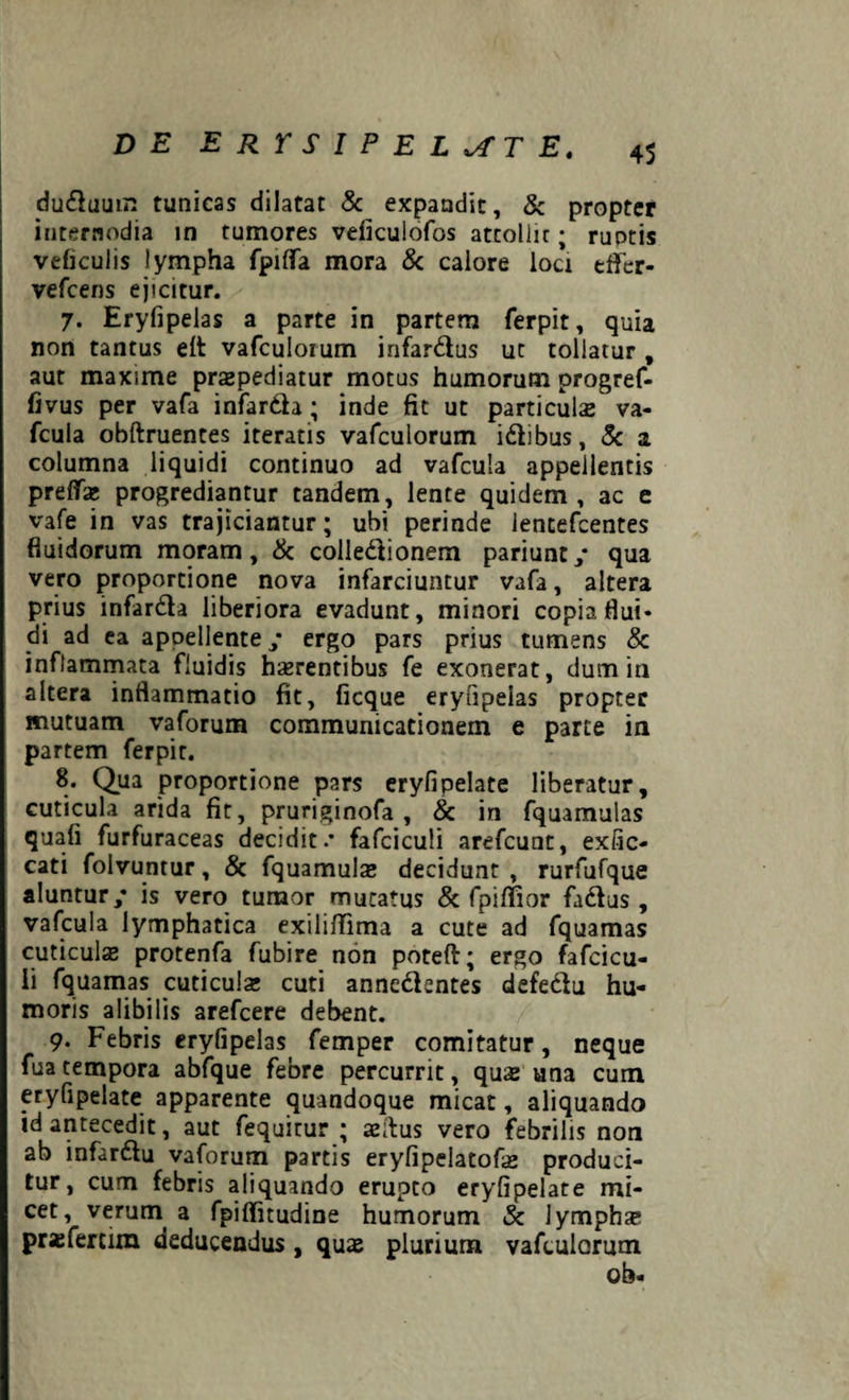 duduum tunicas dilatat & expandit, & propter internodia in tumores veficulofos attollit; ruotis veficulis lympha fpifTa mora & calore loci effer- vefcens ejicitur. 7. Eryfipelas a parte in partem ferpit, quia non tantus eit vafculorum infardus ut tollatur , aut maxime praepediatur motus humorum progref- fivus per vafa infardla; inde fit ut particulas va- fcula obftruentes iteratis vafculorum idibus, 5c a columna liquidi continuo ad vafcula appellentis prefTse progrediantur tandem, lente quidem, ac e vafe in vas trajiciantur; ubi perinde lencefcentes fluidorum moram, & colledionerxi pariunt/ qua vero proportione nova infarciuntur vafa, altera prius infarda liberiora evadunt, minori copia flui* di ad ea appellente; ergo pars prius tumens & inflammata fluidis haerentibus fe exonerat, dum in altera inflammatio fit, ficque eryfipeias propter mutuam vaforum communicationem e parte in partem ferpit. 8. Qua proportione pars eryfipelate liberatur, cuticula arida fit, pruriginofa , & in fquamulas quafi furfuraceas decidit.* fafciculi arefcunt, exfic- cati folvuntur, & fquamulas decidunt , rurfufque aluntur/ is vero tumor mutatus & fpiffior fadus , vafcula lymphatica exilifTima a cute ad fquamas cuticulas protenfa fubire non poteft; ergo fafcicu¬ li fquamas cuticulx cuti annedentes defedu hu¬ moris alibilis arefcere debent. 9. Febris eryfipelas femper comitatur, neque fuatempora abfque febre percurrit, quas una cum eryfipelate apparente quandoque micat, aliquando id antecedit, aut fequitur ; aslfus vero febrilis non ab infardu vaforum partis eryfipelatofas produci¬ tur, cum febris aliquando erupto eryfipelate mi¬ cet, verum a fpiflitudine humorum & lymphas prasfertim deducendus , quas plurium vafculorum ob-