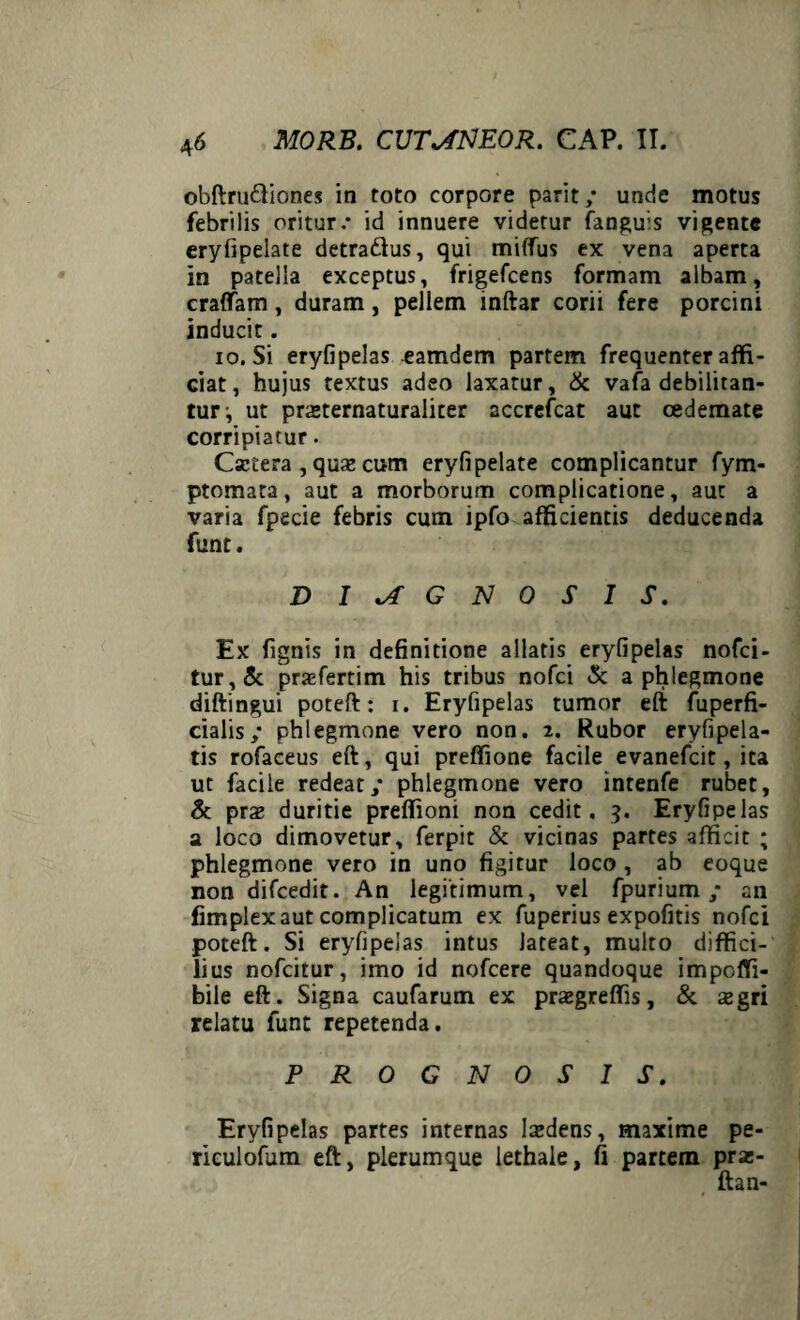 obftru&iones in toto corpore parit/ unde motus febrilis oritur.* id innuere videtur (anguis vigente eryfipelate detraftus, qui miffus ex vena aperta in patella exceptus, frigefcens formam albam, craffam, duram, pellem inftar corii fere porcini inducit. io. Si eryfipelas eamdem partem frequenter affi¬ ciat, hujus textus adeo laxatur, & vafa debilitan¬ tur i ut pra»ternaturaliter accrefcat aut oedemate corripiatur. Csctera , qux cum eryfipelate complicantur fym- ptomata, aut a morborum complicatione, aut a varia fpecie febris cum ipfo afficientis deducenda funt. DIAGNOSIS. Ex fignis in definitione allatis eryfipelas nofci- tur,& prafertim his tribus nofci & a phlegmone diftingui poteft: i. Eryfipelas tumor eft fuperfi- cialis,* phlegmone vero non. 2. Rubor eryfipela- tis rofaceus eft, qui preffione facile evanefcit, ita ut facile redeat,* phlegmone vero intenfe rubet, & praz duritie preffioni non cedit. 3. Eryfipelas a loco dimovetur, ferpit & vicinas partes afficit ; phlegmone vero in uno figitur loco , ab eoque non difcedit. An legitimum, vel fpurium ,* an fimplex aut complicatum ex fuperius expofitis nofci poteft. Si eryfipelas intus lateat, multo diffici¬ lius nofcitur, imo id nofcere quandoque impoffi- bile eft. Signa caufarum ex prasgreffis, & segri relatu funt repetenda. PROGNOSIS. Eryfipelas partes internas ludens, maxime pe- riculofum eft, plerumque lethale, fi partem pra;- ftan-