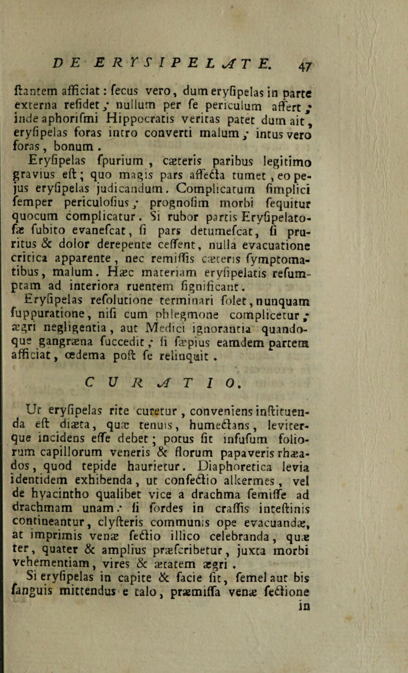 ftantem afficiat: fecus vero, dumeryfipelas in parte externa refidet/ nullum per fe periculum affert,* inde aphorifmi Hippocratis veritas patet durn ait, eryfipelas foras inero converti malum y intus vero foras, bonum . Eryfipelas fpurium , casteris paribus legitimo gravius eft; quo magis pars afledda tumet , eo pe- jus eryfipelas judicandum. Complicatum fimplici femper periculofius y prognofim morbi fequitur quocum complicatur. Si rubor partis Eryfipelato- fas fubito evanefeat, fi pars detumefeat, fi pru¬ ritus & dolor derepente ceffent, nulla evacuatione critica apparente , nec remiffis caceris fymptotna- tibus, malum. Hasc materiam erylipelatis refum- ptam ad interiora ruentem fignificant. Eryfipelas refolutione terminari folet, nunquam fuppuratione, nifi cum phlegmone cornplicetur ; aegri negligentia, aut Medici ignorantia quando¬ que gangraena fuccedit ,* fi fepius eamdem partem afficiat, cedema poft fe relinquit . CURATIO, Ut eryfipelas rite curetur , conveniens inftituen- da eft diaeta, quae tenuis, humedans, leviter- que incidens effe debet; potus fit infufum folio¬ rum capillorum veneris & florum papaveris rh<ea- dos, quod tepide haurietur. Diaphoretica levia identidem exhibenda, ut confe&io alkermes , vel de hyacintho qualibet vice a drachma femiffe ad drachmam unam/ fi fordes in craffis inteftinis contineantur, clyfteris communis ope evacuandae, at imprimis venae feiftio illico celebranda, quue ter, quater & amplius prajfcribetur, juxta morbi vehementiam, vires & ^tatem aegri . Si eryfipelas in capite & facie fit, femel aut bis fanguis mittendus e talo, prsemiffa venae fedione in