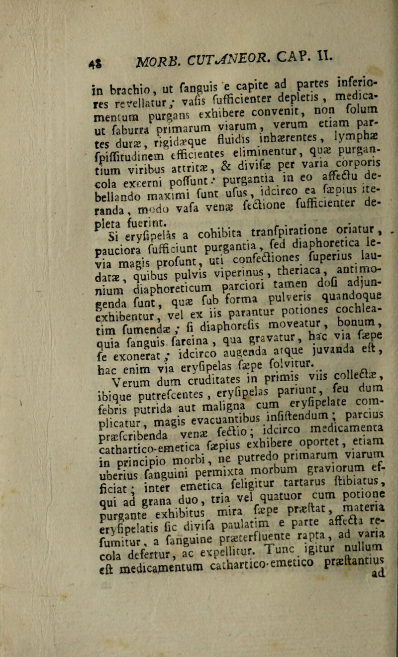 in brachio ut fanguis e capite ad partes inferio¬ res revellatur • vafis fufficienter depletis, medica- mentum purgans exhibere convenit, non folum ut faburra prrmarum viarum, verum etiam par¬ tes durs neidfrque inb2rentes ’ fpiffitudinem efficientes eliminentur, qux purgan- tium viribus attritas, & divifo P« vana corporis cola excerni potiunt •’ purgantia m eo affedfu de¬ bellando maximi funt ufus, idcirco ea fscpius ite¬ randa, modo vafa vena? fe&ione fufficienter de- eryfipetas a cohibita tranfpiratione oriatur , pauciora fufficiunt purgantia, fed diaPhorfIca,^' via magis profunt, uti confeftiones fuperius lau¬ dat* quibus pulvis viperinus, theriaca, antimo- nium' diaphoreticum parciori tamen dofl adjun¬ genda funt, qua? fub forma pulveris quandoque exhibentur vel ex iis parantur potiones cochlea- m & ;• fi diaphorefis moveatur bonum quia fanguis farci na , qua gravatur, hac via tepe fe exonerat; idcirco augenda atque juvanda ei, hac enim via eryfipelas f*pe fo.vitur. Verum dum cruditates in primis vus colledt*, ibi que putrefeentes , eryfipelas pariunt, feu dum febris putrida aut maligna c^fiftYndum^parcius dicatur magis evacuantibus innitendum parcius prXibenda ven* feaio; idcirco medicamenta cathartico-emetica tepius exhibere oportet, etiam in principio morbi, ne putredo primarum viarum uberius fanguini permixta morbum graviorum ef¬ ficiat * inter emetica feligitur tartarus ftibiatus, ad grana duo, tria vel quatuor cum potione purgante exhibitus mira fxge prxtat, m.e a ervfipclatis fic divifa paulatim e parte affitta re- S, a fanguine praeterfluente rapta, ad vana cola defenur, ac expellitur- Tunc igitur nullum cft medicamentum cathartico-emetico prsfomtius