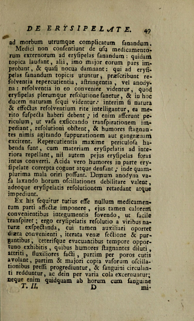 49 ad morbum utrumque complicatum fanandum. Medici non confentiunt de ufu medicamento¬ rum externorum ad eryfipelas fanandum : quidam topica laudant, alii, imo major eorum pars im¬ probant, & quafj nocua damnant: qui ad eryfi¬ pelas fanandum topicis utuntur, praefcribunt re- folventia repercutientia, aftringentia , vel anody- na : refolventia in eo convenire videntur, quod eryfipelas plerumque refolutionefanetur, & in hoc ducem naturam fequi videntur/ interim fi natura & effe&us refolventium rite inteliigantur, ea me¬ rito fufpedh haberi debent; id enim afferunt pe¬ riculum, ut vafa exficcando tranfpirationem im¬ pediant, refolutioni obftent, & humores ftagnan- tes nimis agitando fuppurationem aut gangraenam excitent. Repercutientia maxime periculofa ha¬ benda funt, cum materiam eryfipelatis ad inte¬ riora repellant, nii autem pe jus eryfipelas foras intus converti. Acida vero humores in parte ery- fipelate correpta cogunt atque denfant ; inde quam- plurima mala oriri poffunt. Dernum anodyna va¬ fa laxando horum ofciliationes debilitare valent, adeoque eryfipelatis refolutionem retardant atque impediunt. Ex his fequifur tutius effe nullum medicamen¬ tum parti affcdfoe imponere , ejus tamen calorem convenientibus integumentis fovendo, uc facile tranfpiret; ergo eryfipelatis refolutio a viribus na¬ turae exfpefhnda, eui Tamen auxiliari oportet diaeta convenienti , iterata venas feftione & pur¬ gantibus, ceterifque evacuantibus tempore oppor¬ tuno exhibitis , quibus humores ftagnantes diluti, attriti, fluxiliores fafti , partim per poros cutis avolant, partim & majori copia vaforum ofcilla- tionibus preffi progrediuntur, & fanguitii circulan¬ ti redduntur, ac dein per varia cola excernuntur; neque enim quidquam ab horum cum fanguine T. II, D mi- \
