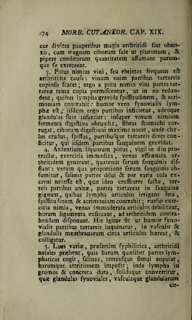 ■74 cur divites pauperibus magis arthritidi fint obno¬ xii, cum rragnam ciborum fale ut plurimum, 3c pipere conditorum quantitatem aflumant parum¬ que fe exerceant. 3. Potus nimius vini, feu ebrietas frequens eft arthritidis caufa: vinum enim partibus rartareis copiolis fcatet; ergo a potu nimio vini partes tar* tarea: tanta copia permifcentur, ut in eo redun¬ dent, quibus lympha gravida fpiflitudinem, & acri¬ moniam contrahit.* humor vero fynovialis lym¬ pha: eft / iifdem ergo partibus inficietur , adeqque glandulas fuas infarciet ; infuper vinum nimium fermenta digeftiva obtundit, fibras ftomachi cor¬ rugat, ciborum digeftioni maxime nocet, unde chy¬ lus crudus, fpiflus, partibufque tartareis dives con¬ ficitur, qui iifdem partibus fanguinem gravidat. 4. Ardentium liquorum potus, vigiliae diupro- tradae, exercitia immodica, venus effiraenata ar¬ thritidem generant, quatenus ferum fanguinis dif¬ flant ; verum qua proportione ferum fanguinis ab- fumitur, falinas partes dilui & per varia cola ex¬ cerni necefle eft, qua: ideo craffiores fada:, ter¬ reis partibus unita:, partes tartareas in fanguine gignunt, quibus lympha articulos irrigans feta, fpiflitudinem & acrimoniam contrahit; rurfus exer¬ citia nimia, venus immoderata articulos debilitant, horum ligamenta exficcanc, ad arthritidem contra¬ hendam difponunt. His igitur fit ut humor fyno¬ vialis partibus tartareis inquinatus , in vafculis & glandulis membranarum circa articulos hxreat, & colligatur. 5. Lues varia:, prxfertim fyphilitica , arthritidi natales probent, quia harum quaslibet partes lym¬ phaticas cogit, falinas, terreafque fimul copulat, harumque attritionem impedit; inde lympha in grumos & concreta dura, folidaque convertitur, qua: glandulas fynoviales, vafculaque glandularum