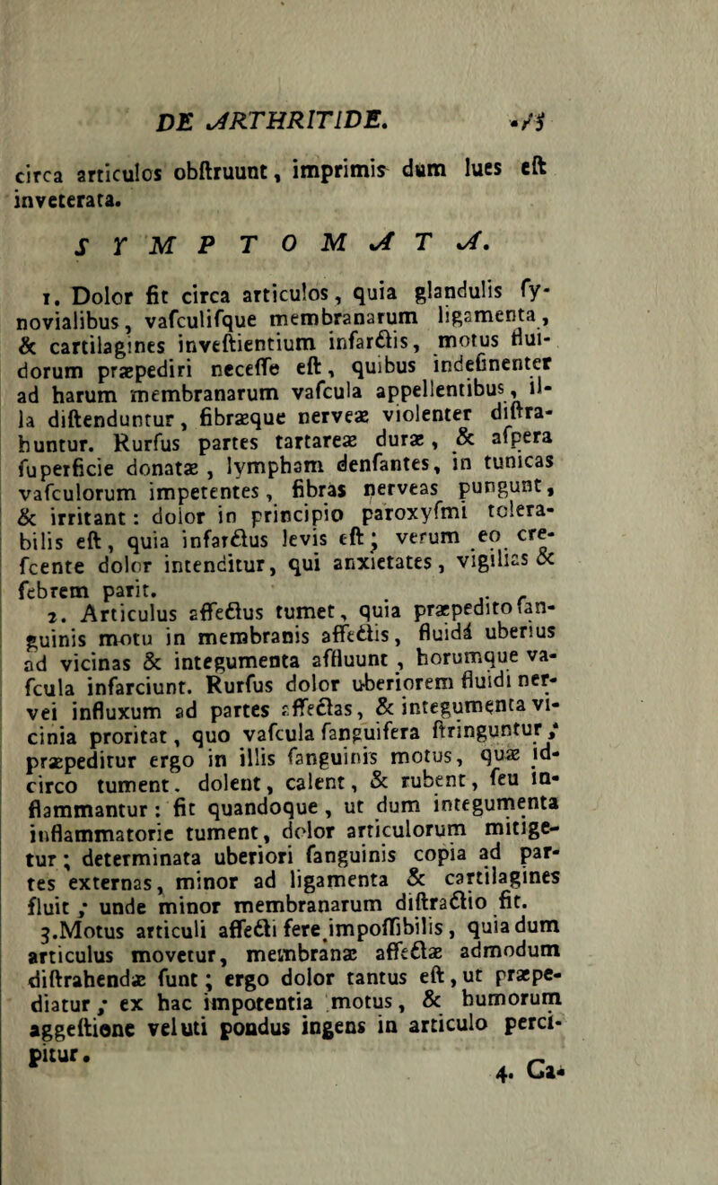 circa articulos obftruunt, imprimis dum lues eft inveterata. SYMPTOMATA. 1. Dolor fit circa articulos, quia glandulis fy- novialibus, vafculifque membranarum ligamenta, & cartilagines inveftientium infarcis, motus dui- dorum praepediri neceflfe eft, quibus indeOnenter ad harum membranarum vafcula appellentibus, il¬ la diftenduntur, fibraeque nerveae violenter diftra- huntur. Rurfus partes tartareae dura;, & afpera fuperficie donatae, lympham denfantes, in tunicas vafculorum impetentes, fibras nerveas pungunt, & irritant: doior in principio paroxyfmi tolera¬ bilis eft, quia infarsus levis eft* verum eo cre- fcente dolor intenditur, qui anxietates, vigilias oc febrem parit. . . 2. Articulus aflfeftus tumet, quia praepeditotan- guinis motu in membranis afferiis, fluidd uberius ad vicinas & integumenta affluunt , horumque va¬ fcula infarciunt. Rurfus dolor uberiorem fluidi ner- vei influxum ad partes affectas, & integumenta vi¬ cinia proritat, quo vafcula fanguifera ftringuntur ’ / praepeditur ergo in illis fanguinis motus, quae id¬ circo tument, dolent, calent, & rubent, feu in¬ flammantur : fit quandoque , ut dum integumenta inflammatorie tument, dolor articulorum mitige¬ tur ; determinata uberiori fanguinis copia ad par¬ tes externas, minor ad ligamenta & cartilagines fluit ,* unde minor membranarum diftra&io fit. 3. Motus articuli affefti fere jmpoflibilis , quia dum articulus movetur, membranae affe&ae admodum diftrahendae funt; ergo dolor tantus eft,ut praepe¬ diatur/ ex hac impotentia motus, & humorum aggeftione vel uti pondus ingens in articulo perci-