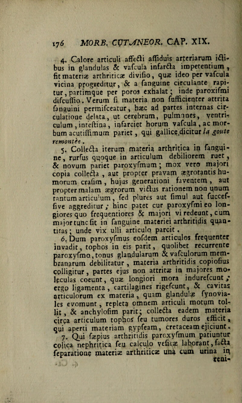 4. Calore articuli affeci affiduis arteriarum ili¬ bus in glandulas & vafcula infardla impetentium , fit materiae arthriticae divifio, quae ideo per vafcula vicina progreditur, 8c a fanguine circulante rapi¬ tur , partimque per poros exhalat; inde paroxifmi difcuffio. Verum fi materia non fufficienter attrita fanguini permifceatur, haec ad partes internas cir¬ culatione delata, ut cerebrum, pulmones, ventri¬ culum , inteftina, infarciet horum vafcula , ac mor¬ bum acutiffimum pariet, qui gallice,dicitur la goute remontee. .... 5. Colle&a iterum materia arthritica in fangqi- ne, rurfus quoque in articulum debiliorem ruet , & novum pariet paroxyfmum; mox vero majori copia colledta , aut propter pravam aegrotantis hu¬ morum crafim , hujus generationi faventem , aut propter malam aegrorum viftus rationem non unum tantum articulum, fed plurcs aut fimul aut fuccef- five aggreditur / hinc patet cur paroxyfmi eo lon¬ giores quo frequentiores 8c majori vi redeunt, cum majortuncfit in fanguine materiei arthritidis quan¬ titas ; unde vix ulli articulo parcit . 6. Dum paroxyfmus eofdem articulos frequenter invadit, tophos in eis parit, quolibet recurrente paroxyfmo,tonus glandularum & vafculorum mem¬ branarum debilitatur , materia arthritidis copiofius colligitur, partes ejus non attritae in majores mo- leculas coeunt, quae longiori mora indurefcunt / ergo ligamenta, cartilagines rigefcunt, & cavitas articulorum ex materia , quam glandulae fynovia- les evomunt, repleta omnem articuli motum tol¬ lit, & anchylofim parit; colleda eadem materia circa articulum tophos feu tumores duros efficit, qui aperti materiam gypfeam, cretaceam ejiciunt. 7. Qui fiepius arthritidis paroxyfmum patiuntur cohca nephritica feu calculo vefi^ae laborant, fa&a feparatione materia: arthriticae un^ cum urina iq r tern-