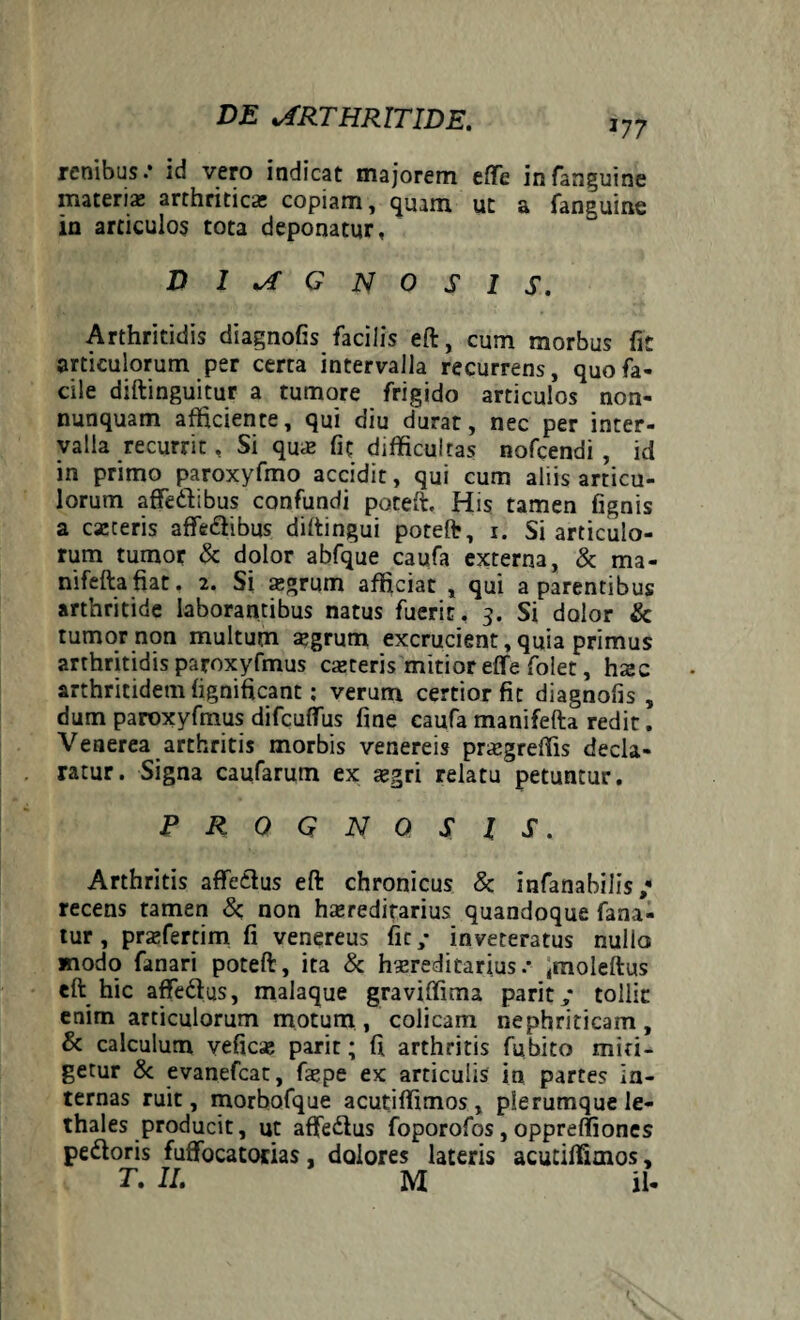 177 renibus .* id vero indicat majorem effe infanguine materi* arthritica; copiam, quam ut a fanguine in articulos tota deponatur, DIAGNOSIS. Arthritidis diagnofis facilis eft, cum morbus fit articulorum per certa intervalla recurrens, quo fa¬ cile diftinguitur a tumore frigido articulos non- nunquam afficiente, qui diu durat, nec per inter¬ valla recurrit, Si qu* fit difficultas nofcendi , id in primo paroxyfmo accidit, qui cum aliis articu¬ lorum affe&ibus confundi poteft. His tamen fignis a caeceris affe&ibus diftingui poteft, i. Si articulo¬ rum tumor & dolor abfque caufa externa, & ma- nifeftafiat. 2. Si aegrum afficiat , qui a parentibus arthritide laborantibus natus fuerit. 3. Si dolor & tumor non multum aegrum excrucient, quia primus arthritidis paroxyfmus caeteris mitior effe folet, hxc arthritidem fignificant; verum certior fit diagnofis , dum paroxyfmus difcuffus fine caufa manifefta redit. Venerea arthritis morbis venereis praegreffis decla¬ ratur. Signa caufarum ex aegri relatu petuntur. PROGNOSIS. Arthritis affetius eft chronicus & infanabilis / recens tamen & non haereditarius quandoque fana¬ tur , praefercim fi venereus fit/ inveteratus nullo modo fanari poteft, ita & haereditarius.* imoleftus eft hic affedus, malaque graviffima parit/ tollit enim articulorum motum , colicam nephriticam , & calculum veficae parit; fi arthritis fubito miti¬ getur & evanefeat, faepe ex articulis in partes in¬ ternas ruit, morbofque acutiffimos, plerumque le- thales producit, ut affe&us foporofos, oppreffiones pe£loris fuffocatocias, dolores lateris acutiffimos, T. II. M il-