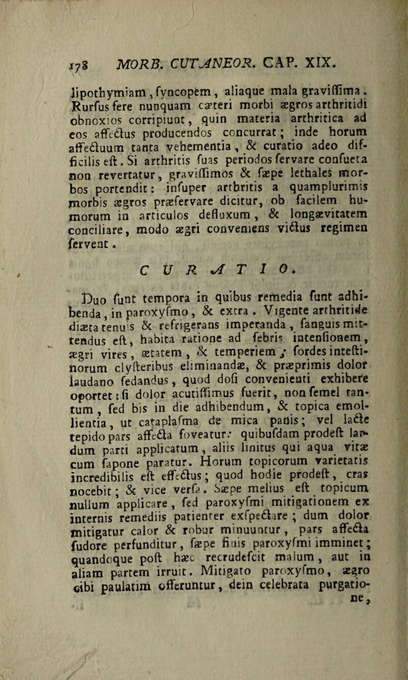 lipothymiam , fyncopem, aliaque mala graviffima . Rurfusfere nunquam caeteri morbi aegros arthritidi obnoxios corripiunt, quin materia arthritica ad eos aflft&us producendos concurrat; inde horum affe&uum tanta vehementia , & curatio adeo dif¬ ficilis eft. Si arthritis fuas periodos fervare confueta non revertatur, graviflimos & faepe lethalcs mor¬ bos portendit: infuper arthritis a quamplurimis morbis aegros praefervare dicitur, ob facilem hu¬ morum in articulos defluxum, & longaevitatem conciliare, modo aegri conveniens vi&us regimen fervent. CURATIO* Duo funt tempora in quibus remedia funt adhi¬ benda , in paroxyfmo , & extra . Vigente arthritide dixta tenu s & refrigerans imperanda , fanguis mit¬ tendus eft, habita ratione ad febris intenfionem, jegri vires , aetatem , & temperiem / fordes intefti- norum clyfteribus eliminanda?, & praeprimis dolof iaudano fedandus, quod dofi convenienti exhibete oportet i fi dolor acutiftimus fuerit, nonfemel tan¬ tum, fed bis in die adhibendum, & topica emol¬ lientia, ut cataplafma de mica panis; vel la&e tepido pars affcdla foveatur.- quibufdam prodeft lai* dum parti applicatum, aliis linitus qui aqua vitae cum fapone paratur. Horum topicorum varietatis incredibilis eft effcftus; quod hodie prodeft, cras nocebit; & vice verfa. bacpe melius eft topicum nullum applicare, fed paroxyfmi mitigationem ex internis remediis patienrer exfpe&ire ; dum dotor mitigatur calor & robur minuuntur, pars affe&a fudore perfunditur, faepe finis paroxyfmi imminet; quandoque poft haec recrudefcit malum, aut in aliam partem irruit. Mitigato paroxyfmo, aegro cibi paulatim offeruntur, dein celebrata purgatio-