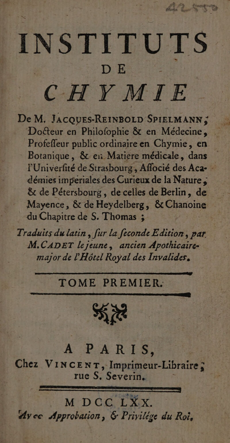 INSTITUTS CHYMIE De M. Con D ÉANN Profefleur public ordinaire en Chymie, en Botanique, &amp; ei Matiere médicale, dans FUniverfité de Strasbourg ,; Aflocié dé Aca- - démies impériales des Curieux de la Nature &amp;t de Pétersbourg, de celles de Berlin, de Mayence, &amp; de Heydelberg, &amp;c Chanoine du Chapitre de S. Thomas ; | Traduits du latin , fur la feconde Edition, par M.CADET Lejeune, ancien Apothicaire- major de l'Hôtel Royal des Invalides, TOME PREMIER. se À PARIS, Chez VINCENT, Im primeur-Libraire ; rue S, Severin. M DCC LXx.