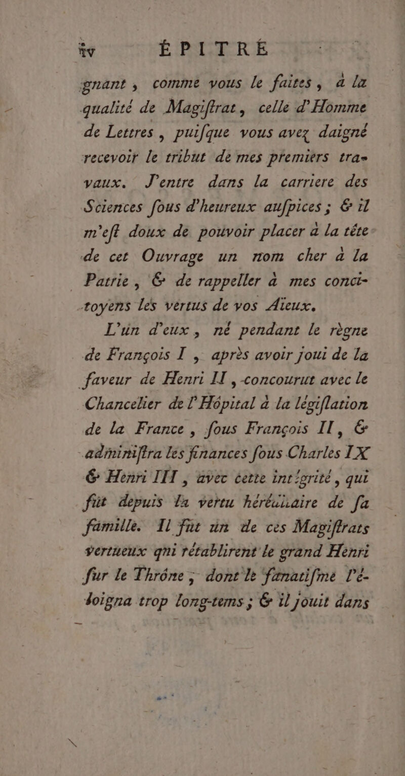 gnant , comme vous le faites, a la qualité de Magiftrat, celle d’Homme de Lettres, puifque vous avez daigné recevoir le tribut de mes premiers tra vaux. J'entre dans la carriere des Sciences fous d'heureux aufpices ; &amp; 11 m'eft doux de pouvoir placer a la tête de cet Ouvrage un nom cher à la _ Patrie, &amp; de rappeller à mes concit- toyens les vértus de vos Aïeux. L'un d'eux, né pendant le règne de François I , après avoir joui de la faveur de Henri IT , concourut avec le Chancelier de l'Hôpital à la légiflation de la France , fous François Il, &amp; adrniniffra les finances fous Charles IX 6 Henri III , avec certe int/orité, qui füt depuis la vertu hérêihaire de [a fimille. Il fit in de ces Magiffrats vertueux qni rétablirent le grand Henri fur le Thrône ; dont lt fænatifme l'é- doigna trop long-tems ; &amp; il jouit dans