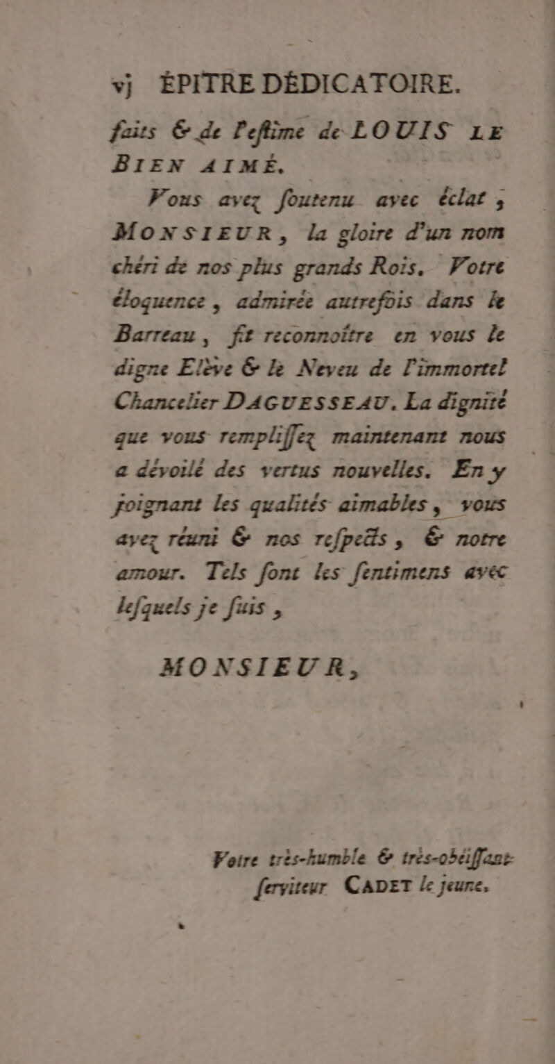 vj ÉPITRE DÉDICATOIRE. fais &amp; de Pefiime de LOUIS LE BIEN AIMÉ. Vous avez foutenu avec éclat; MONSIEUR, la gloire d’un nom chéri de nos plus grands Rois. Votre éloquence | admirée autrefois dans Le Barreau, fit reconnoître en vous Le digne Elie &amp; Le Neveu de l'immortel Chancelier DAGUESSEAU. La dignité que vous rempliffez maintenant nous a dévoilé des vertus nouvelles. En y foignant les qualités aimables , vous ayez réuni &amp; nos refpeäs, &amp; notre amour. Tels fonc Les fentimens av&amp; lefquels je fus, MONSIEUR, Voire trés-humble &amp; tres-ohéiffzet ferviteur CADET / jeune,