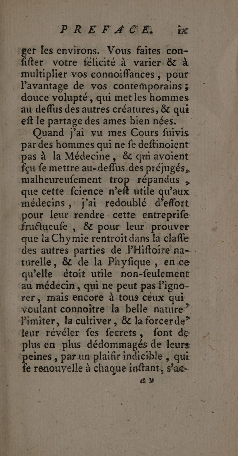 PREFAGE % ger les environs. Vous faites con- fifter votre félicité à varier. &amp; à multiplier vos connoïffances , pour _ Pavantage de vos contemporains ; douce volupté, qui met les hommes au deflus des autres créatures, &amp; qui eff le partage des ames bien nées. _ Quand j'ai vu mes Cours fuivis par des hommes qui ne fe deftinoient pas à la Médecine , &amp; qui avoient fçu fe mettre au-deffus des préjugés, malheureufement trop répandus . que cette fcience n’eft utile qu'aux médecins , j'ai redoublé d’effort pour leur rendre cette entreprife fruétueufe , 8 pour leur. prouver que la Chymie rentroit dans la clafle des autres parties de lHiftoire na- . turelle, &amp; de la Phyfique , en ce qu’elle étoit utile non-feulement au médecin, qui ne peut pas ligno- rer, mais encore à tous Ceux qui voulant connoître la belle nature” limiter, la cultiver, &amp; la forcer de” ‘leur révéler fes fecrets, font de _ plus en plus dédommagés de leurs peines, par un plaifir indicible , qui fe renouvelle à chaque inftant, s’ag- ay