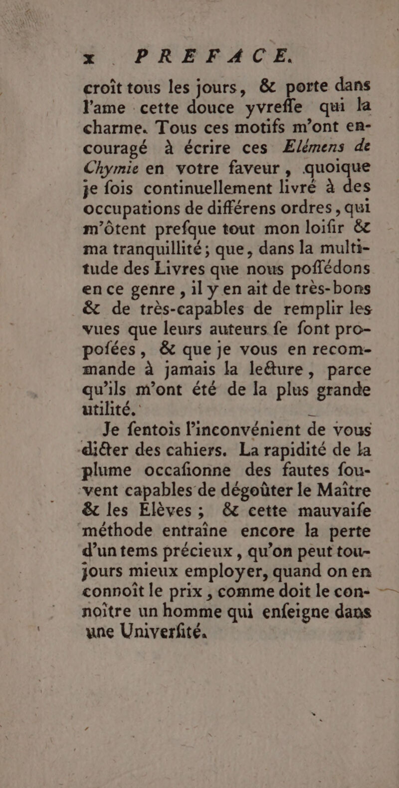 #$ -PREFAC'E, croît tous les jours, &amp; porte dans l'ame cette douce yvrefle qui la charme. Tous ces motifs m’ont en- couragé à écrire ces Elémens de Chymie en votre faveur, quoique je fois continuellement livré à des occupations de différens ordres , qui m'ôtent prefque tout mon loifir ëc ma tranquillité; que, dans la multi- tude des Livres que nous poflédons en ce genre , il y en ait de très-bons _&amp; de très-capables de remplir les vues que leurs auteurs fe font pro- poiées, &amp; que je vous en recom- mande à jamais la leéture, parce qu'ils m'ont été de la plus grande utilité. L. Je fentois l'inconvénient de vous diéter des cahiers. La rapidité de La plume occafionne des fautes fou- vent capables de dégoüter le Maitre &amp;t les Elèves ; &amp; cette mauvaife méthode entraîne encore la perte d’un tems précieux , qu’on peut tou- jours mieux employer, quand on en connoît le prix , comme doit le con- — noitre un homme qui enfeigne dans une Univerfité,