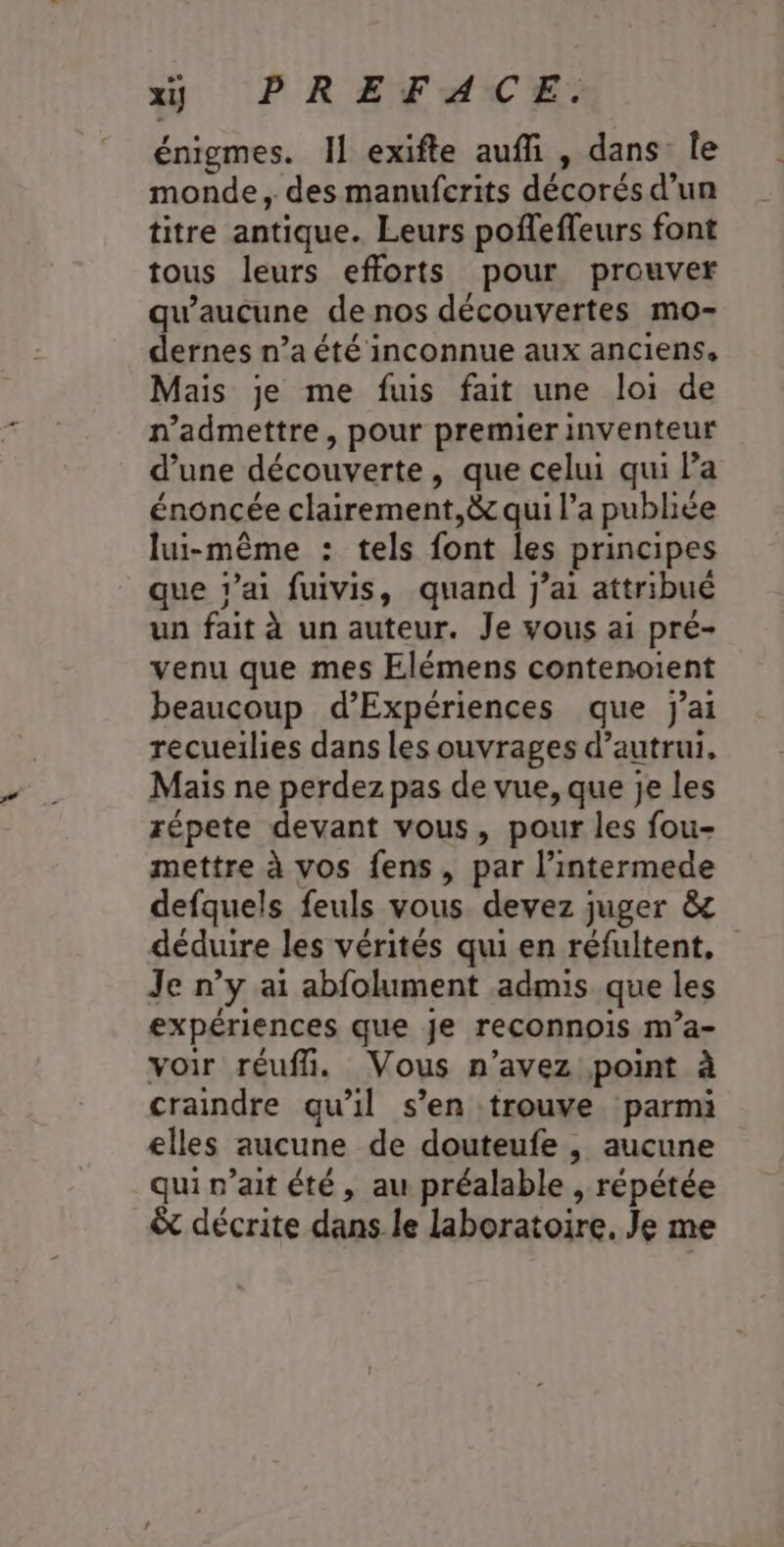 énigmes. I] exifte auffi , dans le monde, des manufcrits décorés d’un titre antique. Leurs pofleffeurs font tous leurs efforts pour prouver qu'aucune de nos découvertes mo- dernes n’a été inconnue aux anciens, Mais je me fuis fait une loi de n’admettre, pour premier inventeur d’une découverte, que celui qui Pa énoncée clairement,&amp; qui l’a publiée lui-même : tels font les principes que rai fuivis, quand jai attribué un fait à un auteur. Je vous ai pré- venu que mes Elémens contenoient beaucoup d’Expériences que j'ai recueilies dans les ouvrages d'autrui, Mais ne perdez pas de vue, que je les répete devant vous, pour les fou- mettre à vos fens , par l’intermede defquels feuls vous devez juger &amp; déduire les vérités qui en réfultent, Je n’y ai abfolument admis que les expériences que je reconnois m’a- voir réufñ. Vous n'avez point à craindre qu'il s’en trouve parmi elles aucune de douteufe , aucune qui n’ait été, au préalable , répétée &amp; décrite dans le laboratoire. Je me