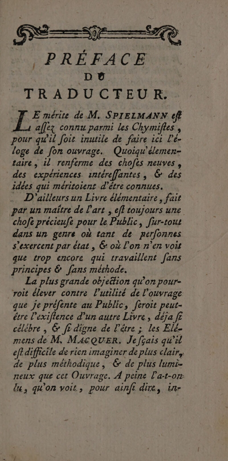 … PRÉFACE Dé TRADUCTEUR. TJ E mérite de M. SPIELMANN ft Lu aflez connu parmi les Chymifles , pour qu’il foit inutile de faire ic: L’e- loge de fon ouvrage. Quoiqu'élemen- taire, il renferme des chofes neuves, des expériences. intéreffantes, 6 des idées qui méritoient d'être connues. … D'ailleurs un Livre élémentaire, fait par un maître de l'art ; ef toujours une chofe précieufe pour Le Public, fur-tout dans un genre o tent de perfonnes s’exercent par état , 6: o4 l’on n’en voit que trop encore qui travaillent fans principes &amp; fans méthode. La plus grande objeétion qu’on pour- ‘roit élever contre l'utilité de l'ouvrage que je préfente au Public, feroit peut- étre l’exiflence d’un autre Livre, déja fe célèbre, &amp; f? digne de l'être ; les Elé- mens de M. MAÇQUER. Je fçais qu’il eff difficile de rien imaginer de plus clair, de plus méthodique, 6 de plus lumi- neux que cet Ouvrage. À peine la:t-0r: lu, qu'on voit, pour ainfi dire, in