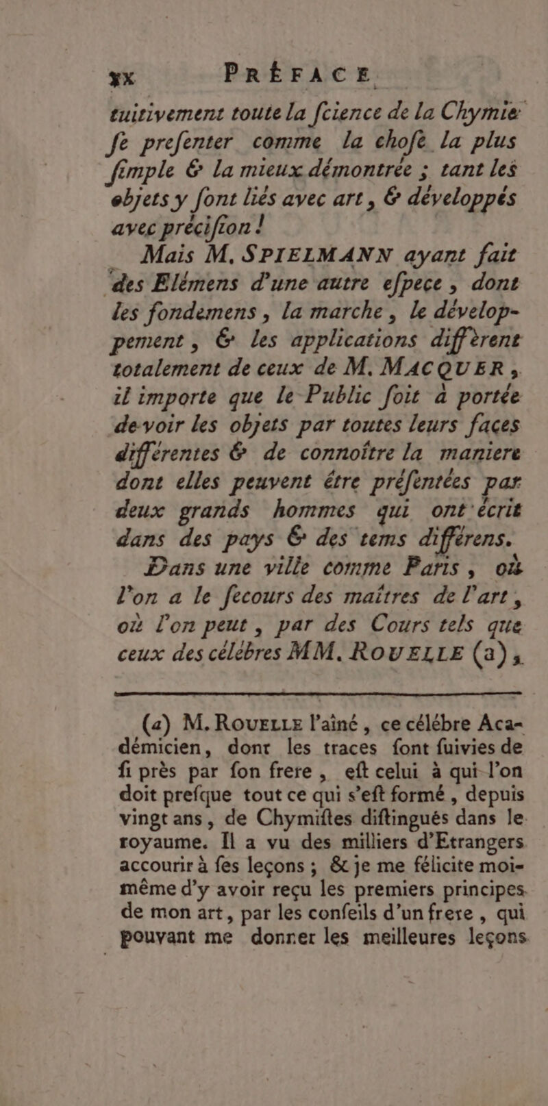 tuirivement toute la fcience de La Chymie fe prefenter comme la chofe la plus fimple &amp; La mieux démontrée ; tant les objets y font liés avec art, &amp; développés avec précifcon ! _ Mais M, SPIELMANN ayant fait ‘des Elémens d'une autre efpece, dont les fondemens , la marche, le dévelop- pement, @ les applications diffèrent totalement de ceux de M. MACQUER, il importe que le Public foit à portée devoir les objets par toutes leurs faces différentes &amp; de connoître la maniere dont elles peuvent étre préfentées par deux grands hommes qui ont'écrit dans des pays € des tems différens. Dans une ville comme Paris, où l’on a le fecours des maïtres de l’art, où l'on peut, par des Cours tels que ceux des célèbres MM, ROUELLE (a), (a) M. RouELLE l’ainé , ce célébre Aca- démicien, dont les traces font fuivies de fi près par fon frere, eft celui à qui l’on doit prefque tout ce qui s’eft formé , depuis vingt ans, de Chymiftes diftingués dans le. royaume. Îl a vu des milliers d’Etrangers accourir à fes leçons ; &amp; je me félicite moi- même d’y avoir reçu les premiers principes. de mon art, par les confeils d’unfrere , qui pouvant me donrer les meilleures leçons