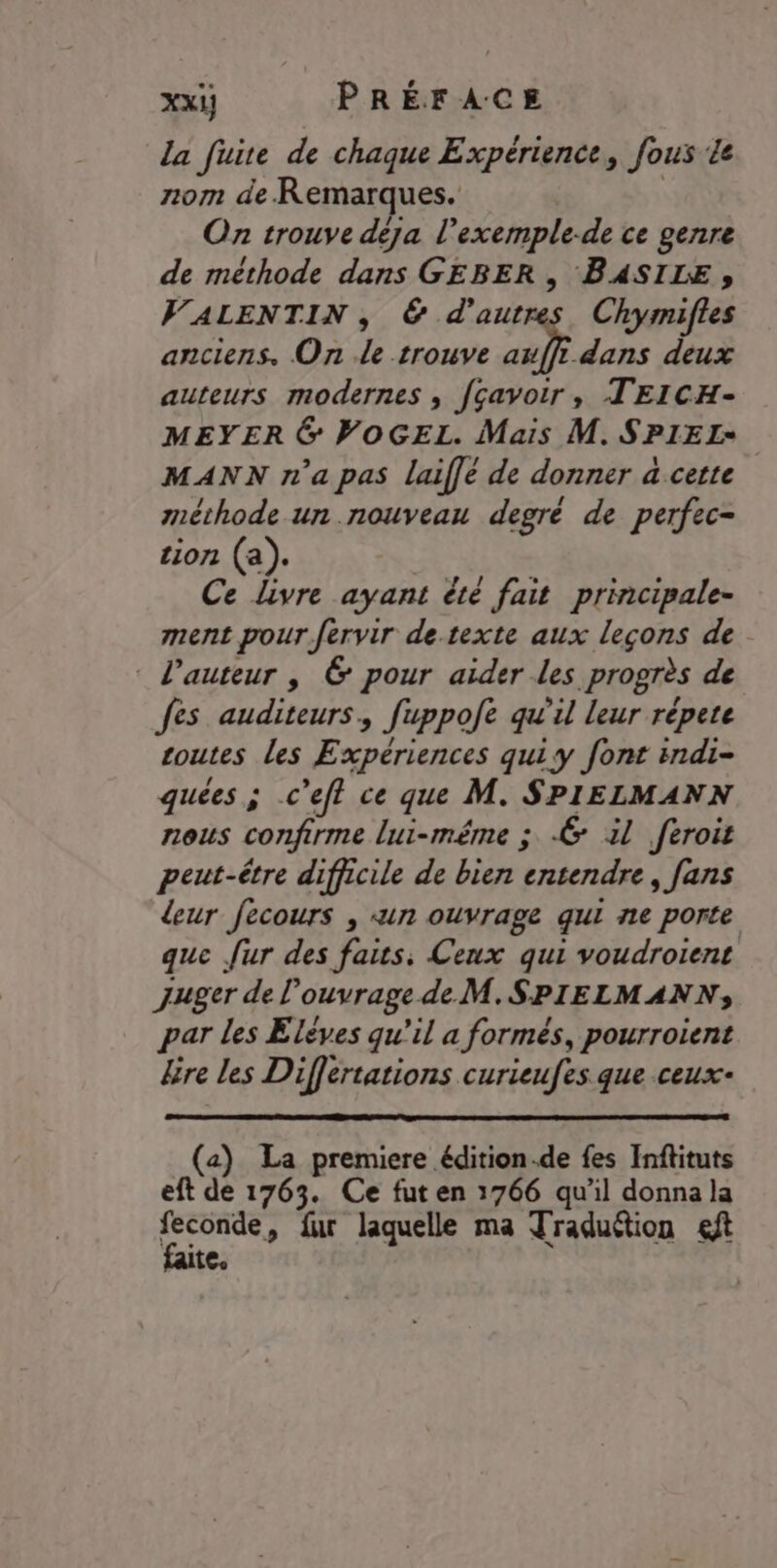 la fire de chaque Expérience, fous Le nom de Remarques. On trouve deja l’exemple-de ce genre de méthode dans GEBER, BASILE, VALENTIN , 6 d'autres. Chymiftes anciens. On de trouve auffi dans deux auteurs modernes ; fçavoir, TEICH- MEYER 6 WOGEL. Mais M. SPIEL+ MANN n’a pas laif[é de donner a cette méthode un nouveau degré de perfec- tion (a). Ce livre ayant été fait principale- ment pour fervir de.texte aux leçons de l’auteur | 6 pour aider les progrès de es auditeurs, fuppofe qu'il leur répete Loutes les Expériences quiy font indi- quées ; c’efl ce que M. SPIELMANN nous confirme lui-même ; € il feroit peut-être difficile de bien entendre, fans leur fecours , «un ouvrage qui ne porte que [ur des és: Ceux qui voudroient juger del ouvrage deM.SPIELMANN,; par les Elèves qu'il a formés, pourroient lire les Differtations curieufes que ceux- (a) La premiere édition.de fes Inftituts eft de 1763. Ce fut en 1766 qu'il donna la SE » fur laquelle ma Traduétion eft tee