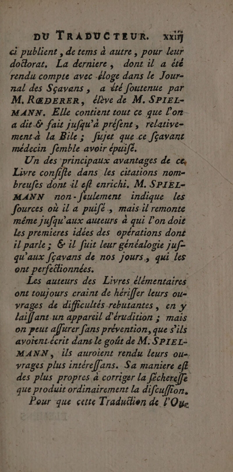 c publient , de tems à autre, pour leur doëlorat, La derniere, dont il a été rendu compte avec -éloge dans le Jour- nal des Sçavans , a été fJoutenue par M.R@DERER, élève de M. SPIEL- MANN. Elle contient tout ce que l’on a dit.£ fait jufqu’a préfent, relative- menta la Bile; fujet que.ce fcavant médecin femble avoir épuife. Un des ‘principaux avantages de ce, Livre confifle dans les citations nom- breufes dont il eff enrichi. M. SPIEL- MANN non- eulement indique les Jources où il a puie; mais il remonte méme jufqu'aux auteurs à qui l’on doit Les premieres idées des opérations dont il parle ; ; Gil fuit leur généalogie Juf- qu'aux fçavans de nos Jours, qui les ont perfeilionnées. | Les auteurs des Livres élémentaires ont toujours craint de hériffer leurs ou- vrages de difficultés rebutantes, en Y laif[ant un appareil d’érudition ; mais on peut affirer fans prévention, que s'ils avorentécrit dans le goût de M. SPIEL- MANN, ils auroient rendu leurs ou. vrages plus intéreffans. Sa maniere &amp; des plus propres a corriger la fécherefe que produit ordinairement la difcuffion,. Pour que cette Traduilien de l'Oise