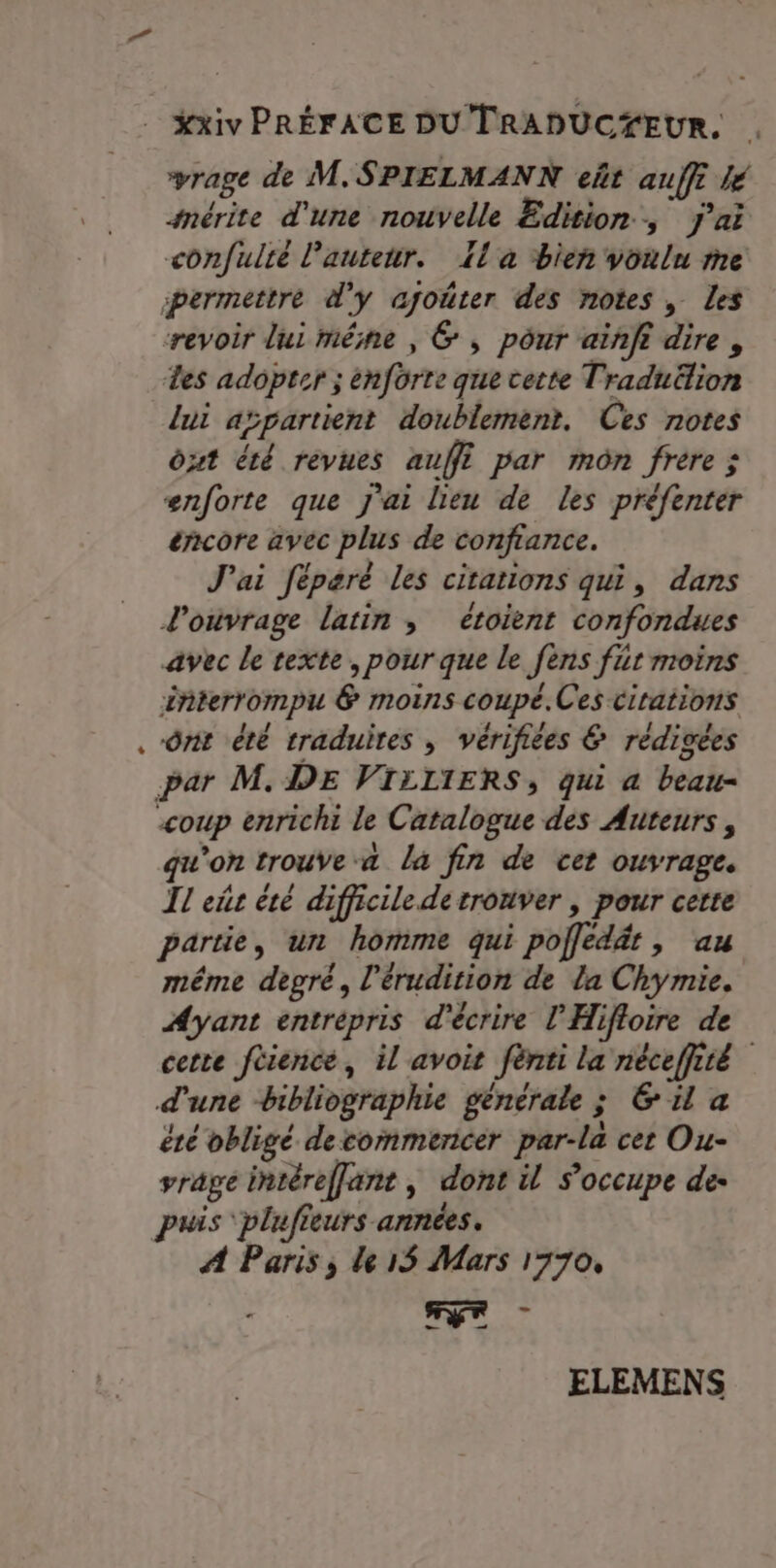 Xxiv PRÉFACE DU TRADUCYEUR. rage de M. SPIELMANN eñt auf lé snérite d'une nouvelle Edition, j'ai confulté lautenr. Ia ‘bien voulu me permettre d'y ajoûter des notes, Les revoir lui même , 6 , pôur aiñfi dire , Les adopter ; enforte que cette Traduëlion lui aïpartient doublement. Ces notes Ôut été revues auf par môn frere ; enforte que j'ai lieu de les préfenter éñcore avec plus de confiance. J'ai féparé les citations qui, dans l'oivrage latin ; étoient confondues avec le texte, pour que le fens fut moins interrompu &amp; moins coupé.Ces citations ônt été traduites , vérifiées &amp; rédigées par M.DE VIELIERS, qui a beau- coup enrichi le Catalogue des Auteurs, qu'on trouve a la fin de cet ouvrage. Il eñr été difficile de trouver , pour cette partie, un homme qui pofledét, au méme degré, l'érudition de la Chymie. Ayant entrépris d'écrire l'Hifloire de cette féience, il avoit fènti la néceffité d'une bibliographie generale ; &amp; il a été obligé decommencer par-la cet Ou- rage intéreffant, dont il s'occupe de- puis plufieurs années. À Paris, le 15 Mars 1770, TE ELEMENS