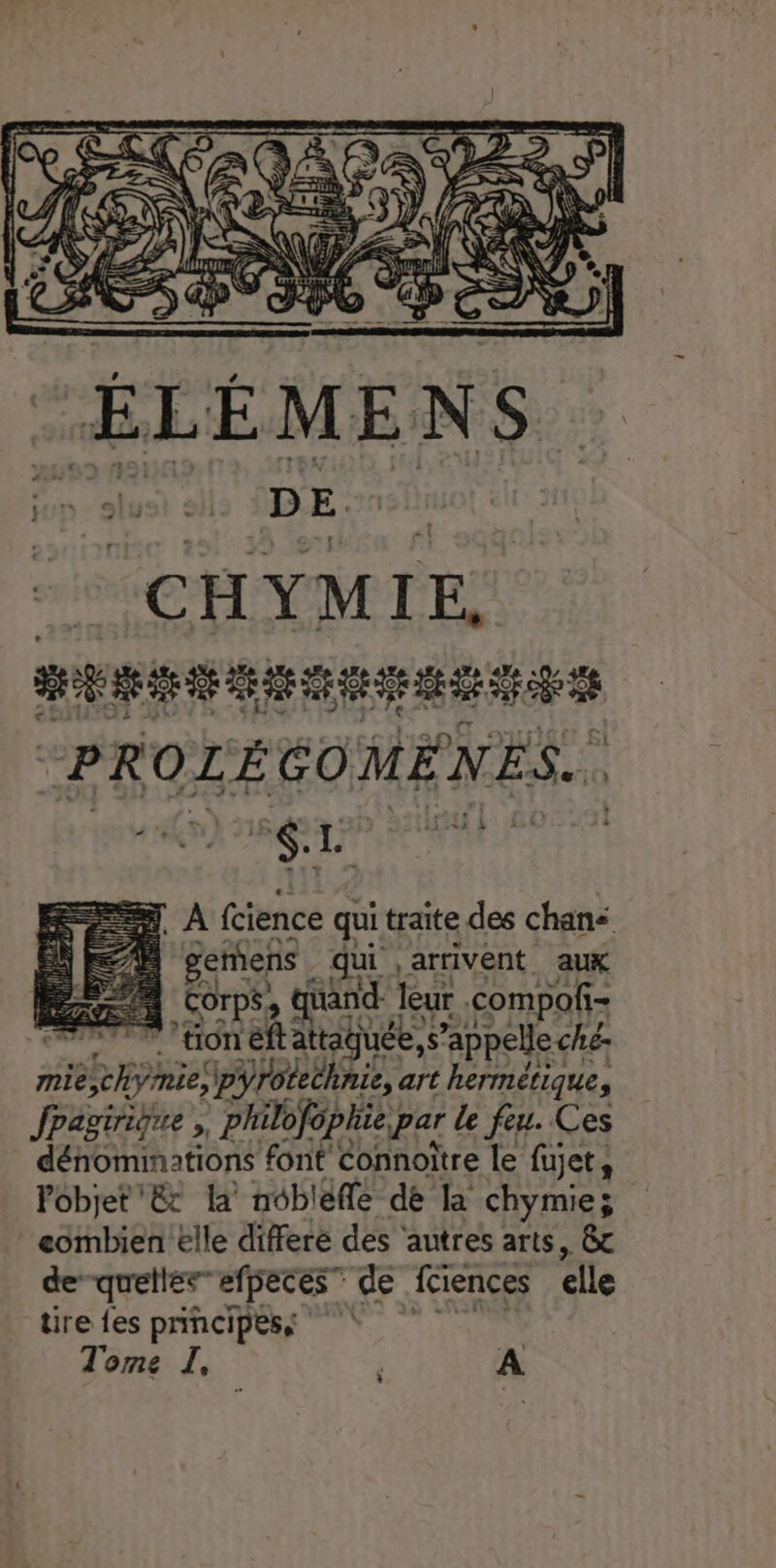 gemens qui arrivent aux Corps, and: leur compof- = SPAS ETEOTÉ eftattaguée, s appelle ché: nie Roi pyrotechnie, art hermétique, Jpagiriène philofophie par le feu. Ces dénominations font Connoître le fujet, Pobjet € la nobléfle dé la chymie; eombien elle differe des ‘autres arts, &amp; de”quelles”efpeces” de fciences elle tire fes principes, | Tome I, A