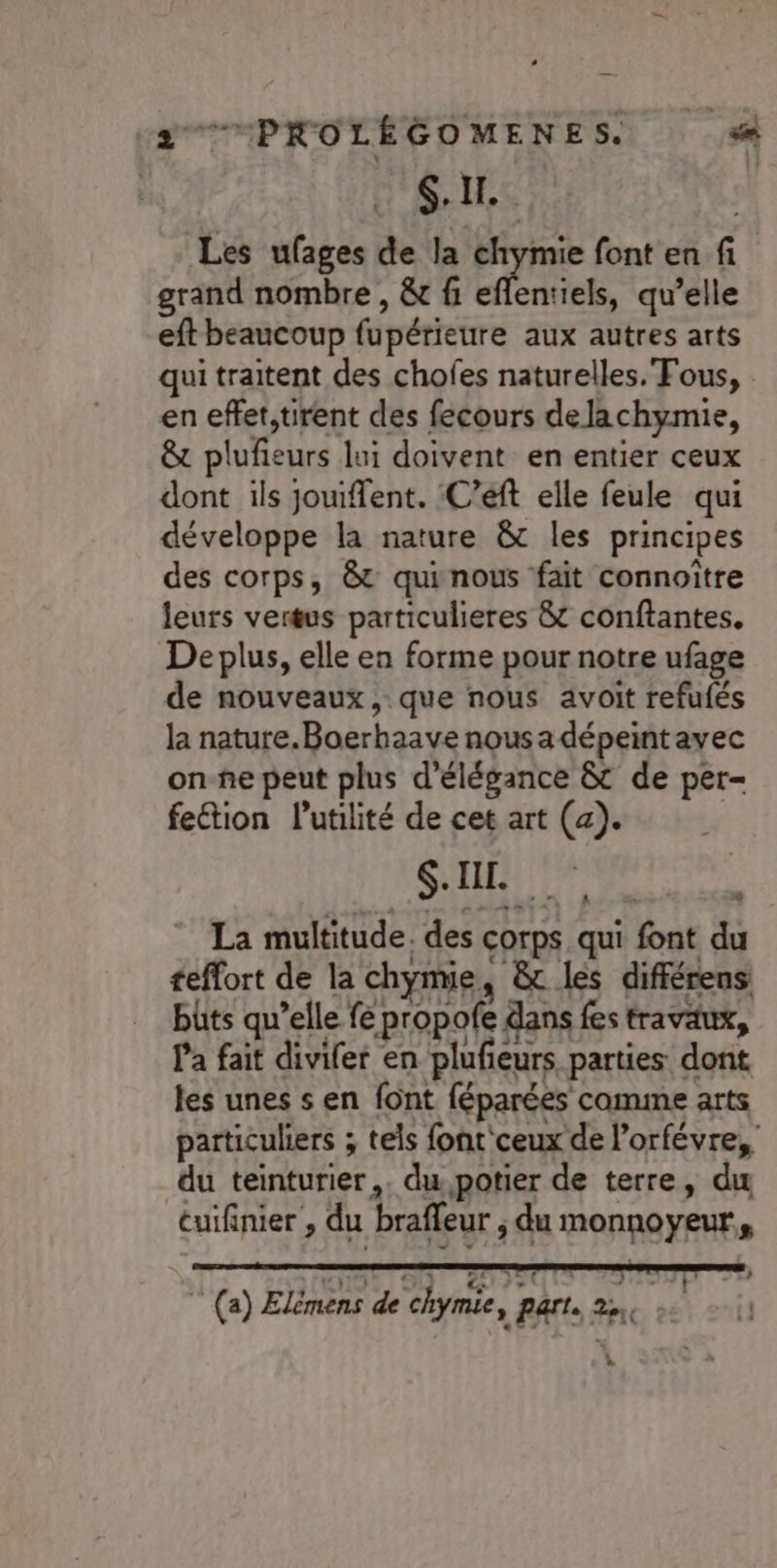 $.11.. Les ufages de la Phes font en fi grand nombre , &amp;c fi eflentiels, qu’elle eft beaucoup fupérieure aux autres arts qui traitent des chofes naturelles. Fous, en eflet,tuirent des fecours delachymie, &amp; plufieurs lui doivent en entier ceux dont ils jouifent. :C’eft elle feule qui développe la nature &amp;t les principes des corps, &amp; quinous fait connoître leurs vertus particulieres &amp;t conftantes. De plus, elle en forme pour notre ufage de nouveaux, que nous avoit refufés la nature.Boerhaave nousa dépeintavec on-ñe peut plus d'élégance &amp; de per- fection utilité de cet art (a). QUE 4 La multitude. des corps. qui font du teffort de la chyme, &amp; les différens büts qu’elle fe propofe dans fes travaux, l'a fait divifer en plufieurs parties dont les unes s en font féparées comme arts particuliers ; tels font'ceux de l’orfévre, du teinturier,. du,potier de terre, du cuifinier , du brafleur , du monnoyeur,, # à © (a) Elémens de chymie, part. 22, 1e : Ca