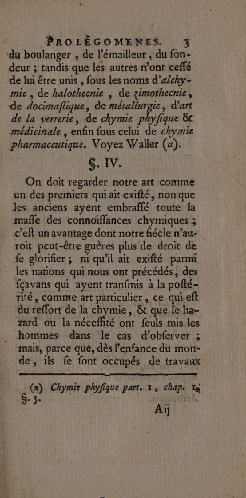 ‘du boulanger , de l’émailleur , du fon- _ deur ; tandis que les autres n’ont ceflé de lui être unis , fous les noms d’z/chy- mie , de halothecnie , de zimothecnie, de docimaflique, de métallurgie, d'art de La verrerie, de chymie phyfique &amp;t médicinale , enfin fous celui de chymie pharmaceutique. Voyez Waller (a). ME TV: On doit regarder notre art comme un des premiers qui ait exifté, non que les. anciens ayent embraflé toute la mafle des connoïffances chymiques ; c’eft un avantage dont notre fiécle n’au roit peut-être guères plus de droit de fe glorifier; n1 qu'il ait exifté parmi les nations qui nous ont précédés ; des fçavans qui ayent tranfmis à la pofté- Tié, comme art particulier, ce.qui eft du reffort de la chymie, &amp; que le ha- zard ou la néceflité ont feuls is les hommes dans le cas d’obferver ; mais, parce que, dès l'enfance du mon- de, ils fe font occupés de travaux …) Chymie phyfique part. x, chap. té 3. Ne
