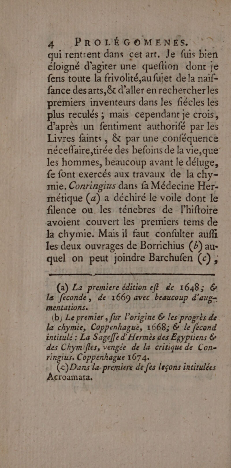 qui rentrent dans cet art. Je fuis bien éloigné d’agiter une queftion dont je {ens toute la frivolité,aufuiet de la naïf- fance des arts,êt d’aller en rechercher les premiers inventeurs dans les fiécles les lus reculés ; mais cependant je crois, d’après un fentiment authorifé par les Livres faints , &amp;t par une conféquence néceflaire,tirée des befoins de la vie,que” les hommes, beaucoup avant le déluge, {e font exercés aux travaux de la chy- mie. Conringius dans fa Médecine Her- métique (4) a déchiré le voile dont le filence ou les ténebres de l’hiftoire avoient couvert les premiers tems de k chymie. Mais il faut confulter auf les deux ouvrages de Borrichius (2) au- quel on peut joindre Barchufen (c), (a) La premiere édition eft de 1648; € la feconde, de 1669 avec beaucoup d'aug- mentations. al (b) Le premier , fur l’origine &amp; les progrès de. la chymie, Coppenhague, 1668; &amp; le fecond éntitulé : La Sageffe d’'Hermès des Egypiiens € des Chymifles, vengée de la critique de Con- ringius. Coppenhague 1674. + (c)Dans la premiere de [es leçons intitulées Acroamata,